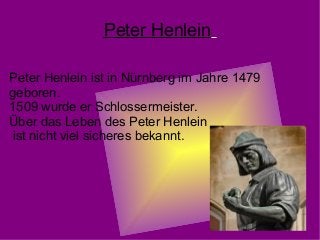 Peter Henlein
Peter Henlein ist in Nürnberg im Jahre 1479
geboren.
1509 wurde er Schlossermeister.
Über das Leben des Peter Henlein
ist nicht viel sicheres bekannt.
 