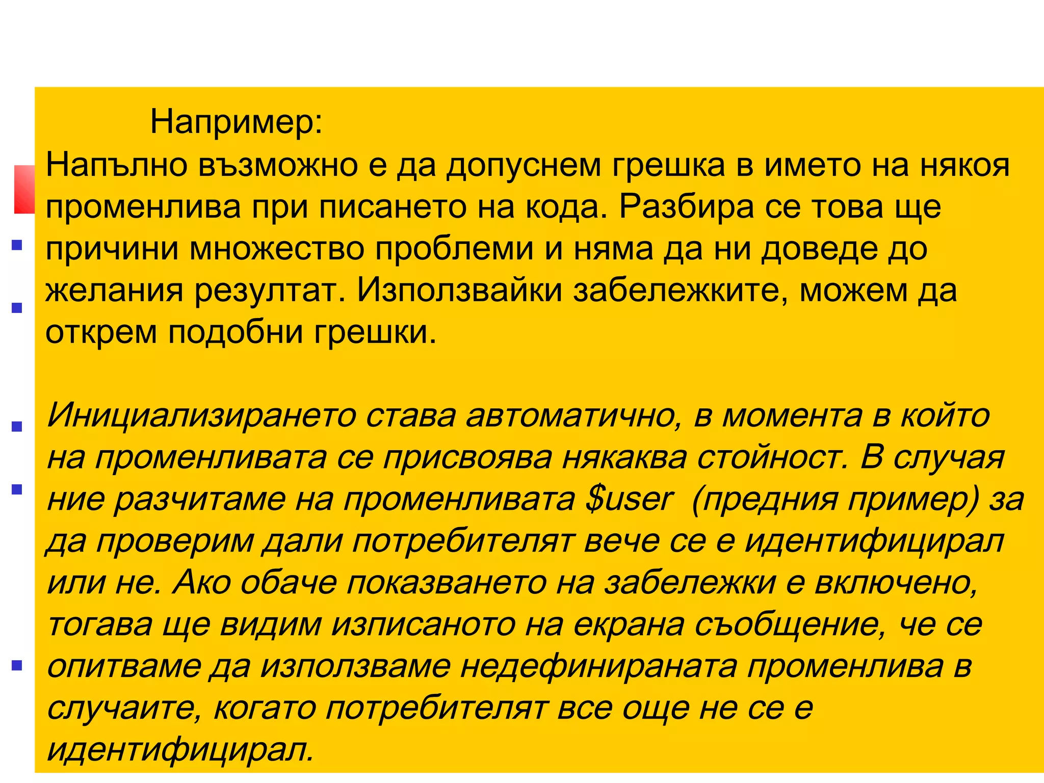 Например: 
4. Забележки 
Напълно възможно е да допуснем грешка в името на някоя 
променлива при писането на кода. Разбира се това ще 
причини множество проблеми и няма да ни доведе до 
желания резултат. Използвайки забележките, можем да 
открем подобни грешки. 
Инициализирането става автоматично, в момента в който 
на променливата се присвоява някаква стойност. В случая 
ние разчитаме на променливата $user (предния пример) за 
да проверим дали потребителят вече се е идентифицирал 
или не. Ако обаче показването на забележки е включено, 
тогава ще видим изписаното на екрана съобщение, че се 
опитваме да използваме недефинираната променлива в 
случаите, когато потребителят все още не се е 
идентифицирал. 
 Забележките са този вид съобщения, с чиято помощ можете да се 
преборите с логическите грешки в скриптовете си. 
 Под логически грешки се разбират неточности в кода, които не 
възпрепятстват изпълнението му, но водят до грешни резултати. Те 
могат да са резултат от грешка на изписването или на недобре 
съставен алгоритъм. 
 По подразбиране, настройките на PHP за показване на грешки са така 
направени, че забележките не се изписват на екрана. 
 Това е напълно логично, защото в противен случай не бихме могли да 
използваме конструкции като тези, показани в предния пример. 
 Ако го изпълните на сървър с PHP, настроен да показва всичкии грешки, 
ще получите дълго съобщение за грешка, което твърди, че се опитвате да 
използвате неинициализирана променлива. 
 Използването на забележки е особено полезно в стадиите на 
тестване на сайта. 
12/11/14 10 
 