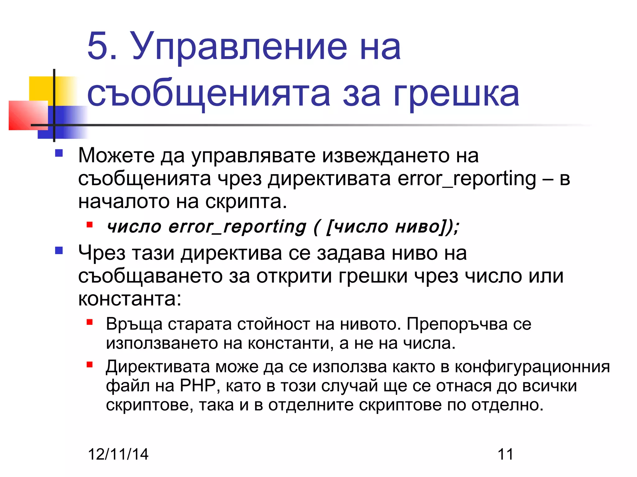 5. Управление на 
съобщенията за грешка 
 Можете да управлявате извеждането на 
съобщенията чрез директивата error_reporting – в 
началото на скрипта. 
 число error_reporting ( [число ниво]); 
 Чрез тази директива се задава ниво на 
съобщаването за открити грешки чрез число или 
константа: 
 Връща старата стойност на нивото. Препоръчва се 
използването на константи, а не на числа. 
 Директивата може да се използва както в конфигурационния 
файл на PHP, като в този случай ще се отнася до всички 
скриптове, така и в отделните скриптове по отделно. 
12/11/14 11 
 