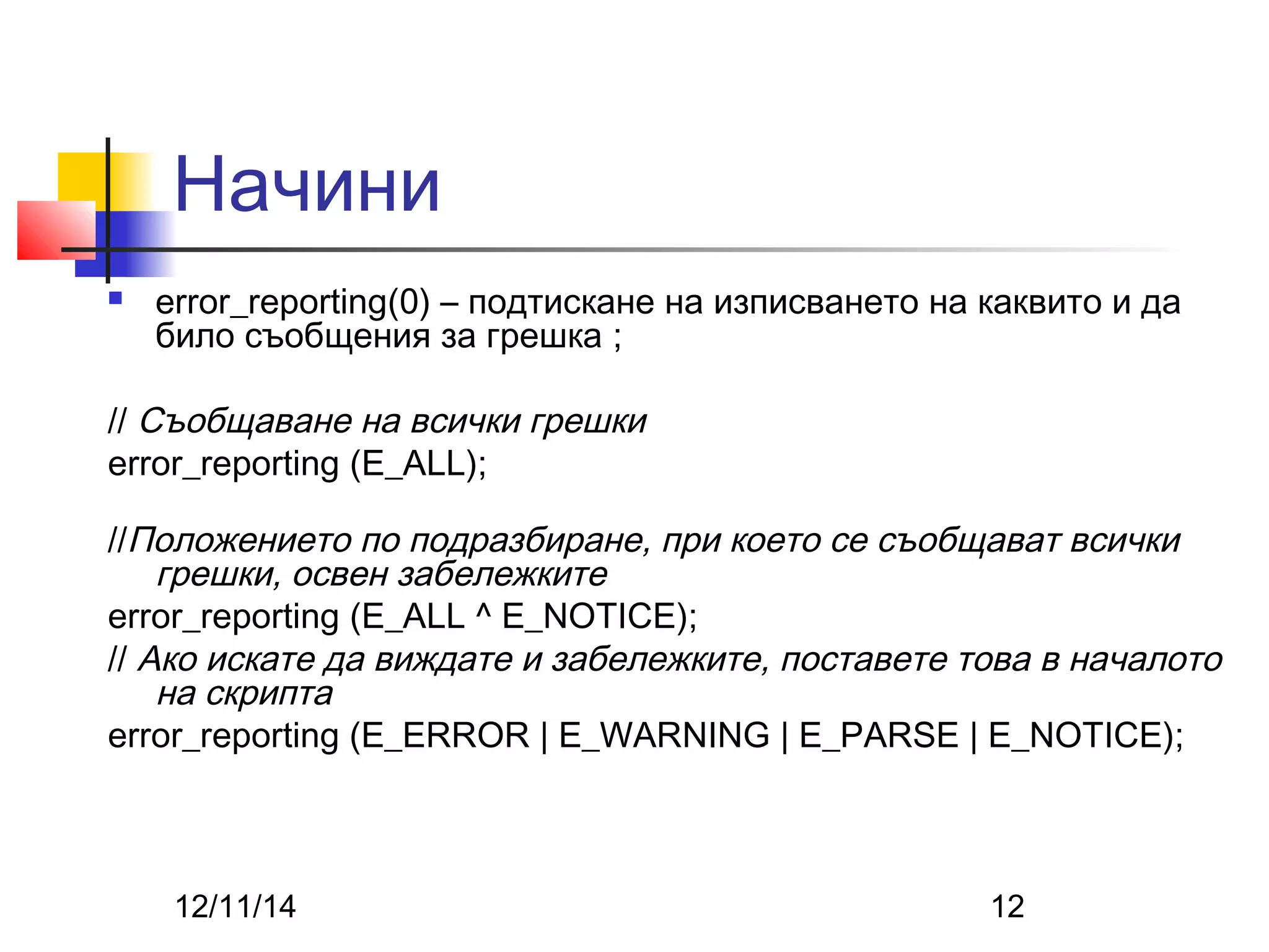 Начини 
 error_reporting(0) – подтискане на изписването на каквито и да 
било съобщения за грешка ; 
// Съобщаване на всички грешки 
error_reporting (E_ALL); 
//Положението по подразбиране, при което се съобщават всички 
грешки, освен забележките 
error_reporting (E_ALL ^ E_NOTICE); 
// Ако искате да виждате и забележките, поставете това в началото 
на скрипта 
error_reporting (E_ERROR | E_WARNING | E_PARSE | E_NOTICE); 
12/11/14 12 
 