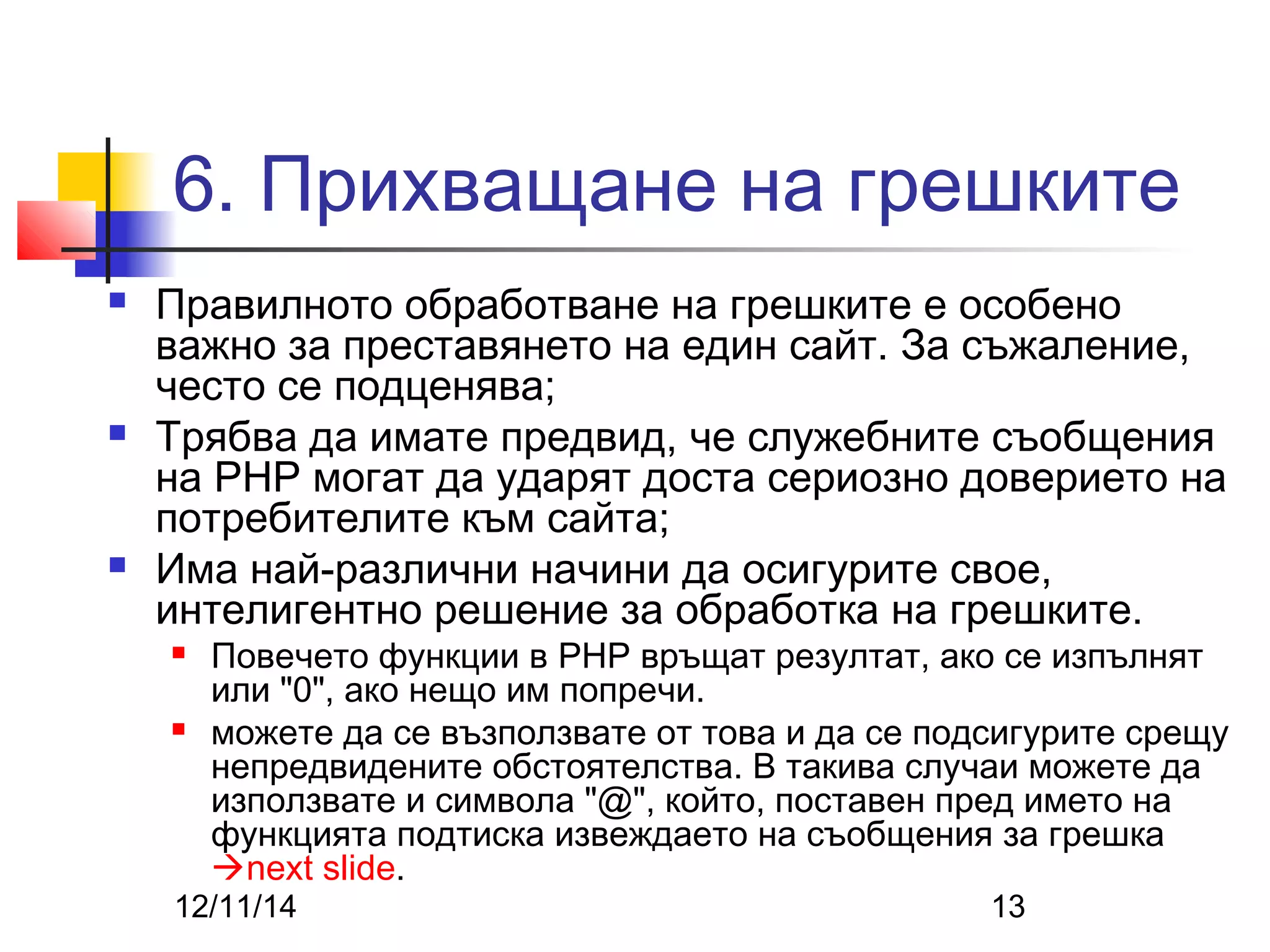 6. Прихващане на грешките 
 Правилното обработване на грешките е особено 
важно за преставянето на един сайт. За съжаление, 
често се подценява; 
 Трябва да имате предвид, че служебните съобщения 
на PHP могат да ударят доста сериозно доверието на 
потребителите към сайта; 
 Има най-различни начини да осигурите свое, 
интелигентно решение за обработка на грешките. 
 Повечето функции в PHP връщат резултат, ако се изпълнят 
или "0", ако нещо им попречи. 
 можете да се възползвате от това и да се подсигурите срещу 
непредвидените обстоятелства. В такива случаи можете да 
използвате и символа "@", който, поставен пред името на 
функцията подтиска извеждаето на съобщения за грешка 
next slide. 
12/11/14 13 
 