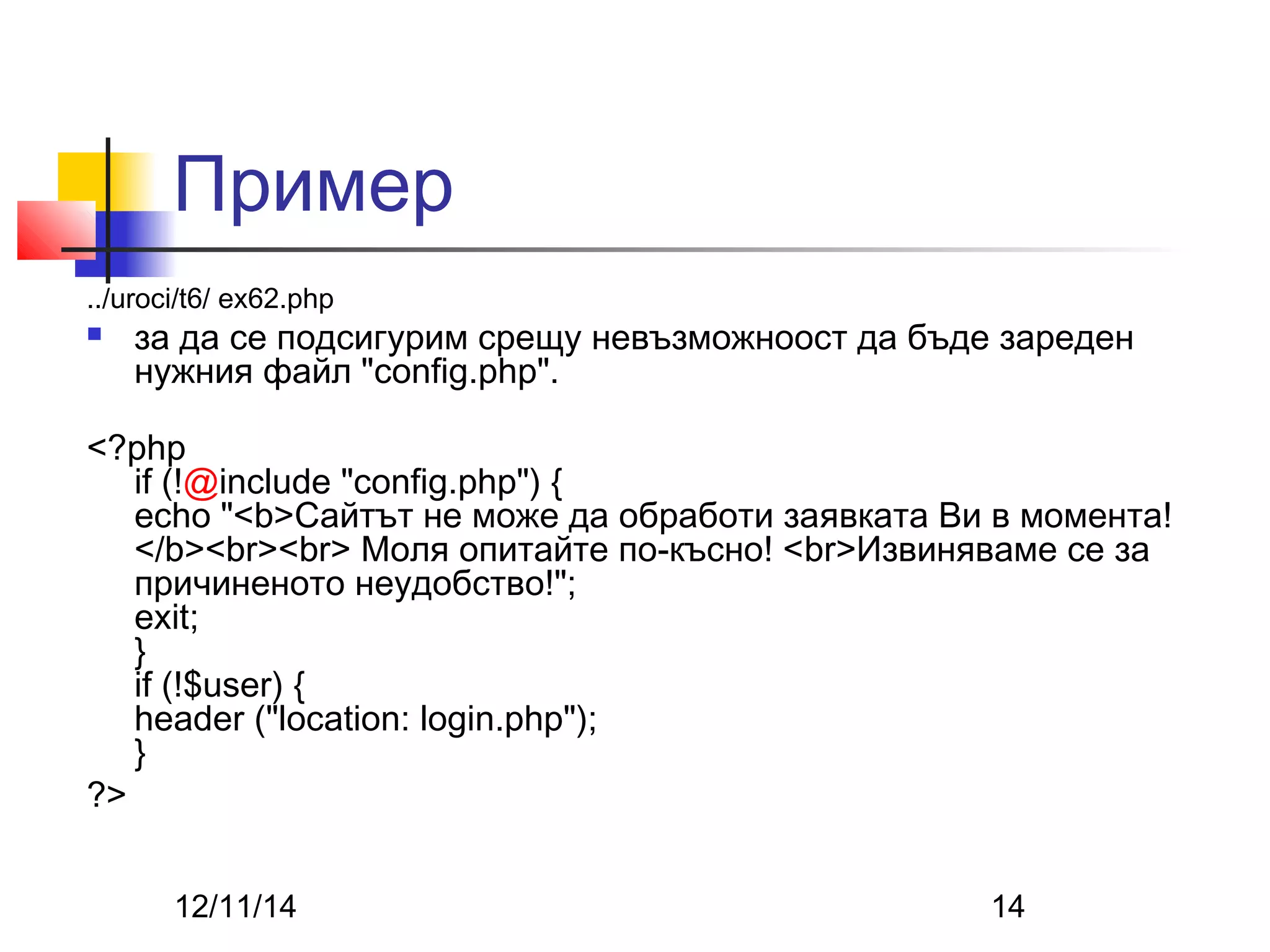 Пример 
../uroci/t6/ ex62.php 
 за да се подсигурим срещу невъзможноост да бъде зареден 
нужния файл "config.php". 
<?php 
if (!@include "config.php") { 
echo "<b>Сайтът не може да обработи заявката Ви в момента! 
</b><br><br> Моля опитайте по-късно! <br>Извиняваме се за 
причиненото неудобство!"; 
exit; 
} if (!$user) { 
header ("location: login.php"); 
} 
?> 
12/11/14 14 
