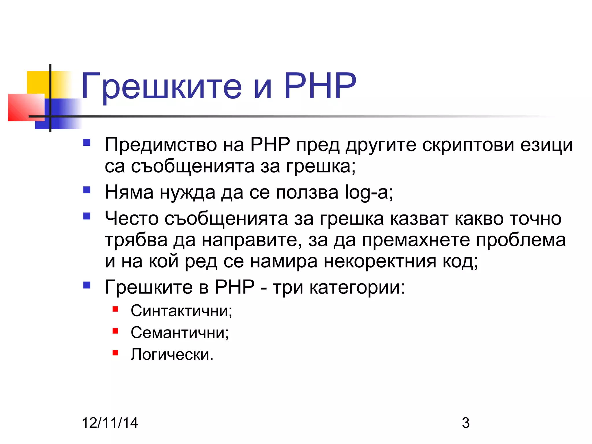 Грешките и PHP 
 Предимство на PHP пред другите скриптови езици 
са съобщенията за грешка; 
 Няма нужда да се ползва log-a; 
 Често съобщенията за грешка казват какво точно 
трябва да направите, за да премахнете проблема 
и на кой ред се намира некоректния код; 
 Грешките в PHP - три категории: 
 Синтактични; 
 Семантични; 
 Логически. 
12/11/14 3 
 