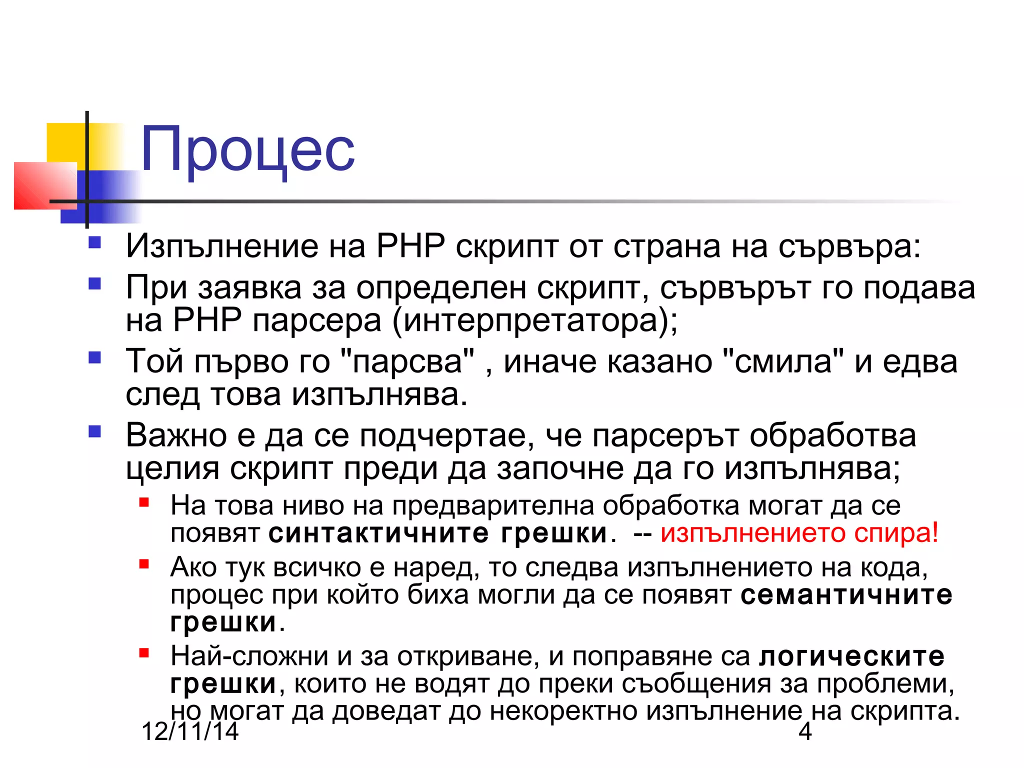 Процес 
 Изпълнение на PHP скрипт от страна на сървъра: 
 При заявка за определен скрипт, сървърът го подава 
на PHP парсера (интерпретатора); 
 Той първо го "парсва" , иначе казано "смила" и едва 
след това изпълнява. 
 Важно е да се подчертае, че парсерът обработва 
целия скрипт преди да започне да го изпълнява; 
 На това ниво на предварителна обработка могат да се 
появят синтактичните грешки. -- изпълнението спира! 
 Ако тук всичко е наред, то следва изпълнението на кода, 
процес при който биха могли да се появят семантичните 
грешки. 
 Най-сложни и за откриване, и поправяне са логическите 
грешки, които не водят до преки съобщения за проблеми, 
но могат да доведат до некоректно изпълнение на скрипта. 
12/11/14 4 
 