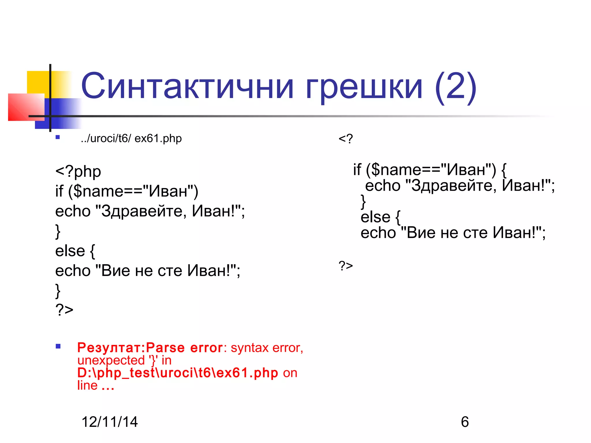 Синтактични грешки (2) 
 ../uroci/t6/ ex61.php 
<?php 
if ($name=="Иван") 
echo "Здравейте, Иван!"; 
} 
else { 
echo "Вие не сте Иван!"; 
} 
?> 
 Резултат:Parse error: syntax error, 
unexpected '}' in 
D:php_testurocit6ex61.php on 
line ... 
<? 
if ($name=="Иван") { 
echo "Здравейте, Иван!"; 
} 
else { 
echo "Вие не сте Иван!"; 
?> 
12/11/14 6 
 