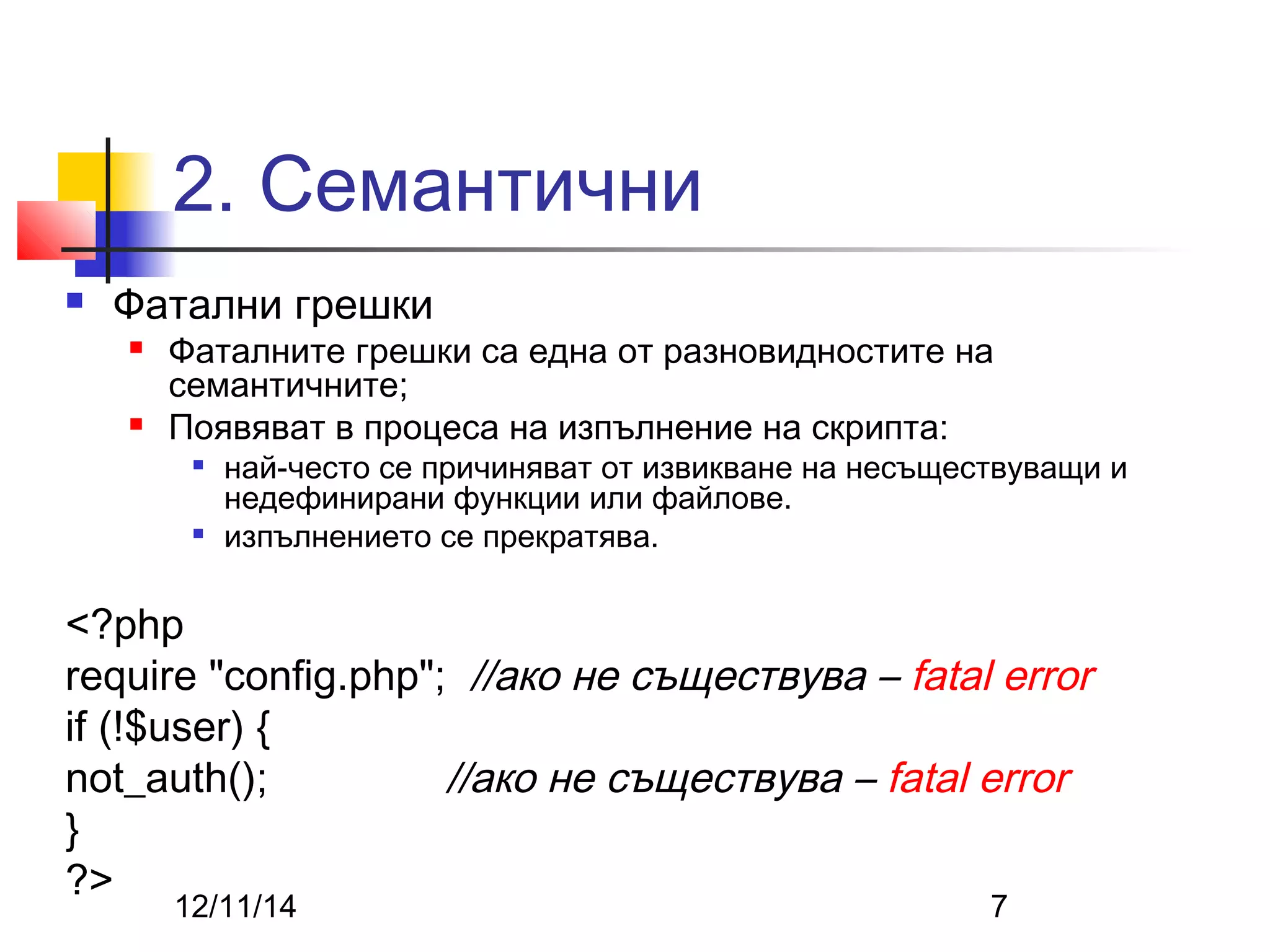 2. Семантични 
 Фатални грешки 
 Фаталните грешки са една от разновидностите на 
семантичните; 
 Появяват в процеса на изпълнение на скрипта: 
 най-често се причиняват от извикване на несъществуващи и 
недефинирани функции или файлове. 
 изпълнението се прекратява. 
<?php 
require "config.php"; //ако не съществува – fatal error 
if (!$user) { 
not_auth(); //ако не съществува – fatal error 
} 
?> 
12/11/14 7 
 
