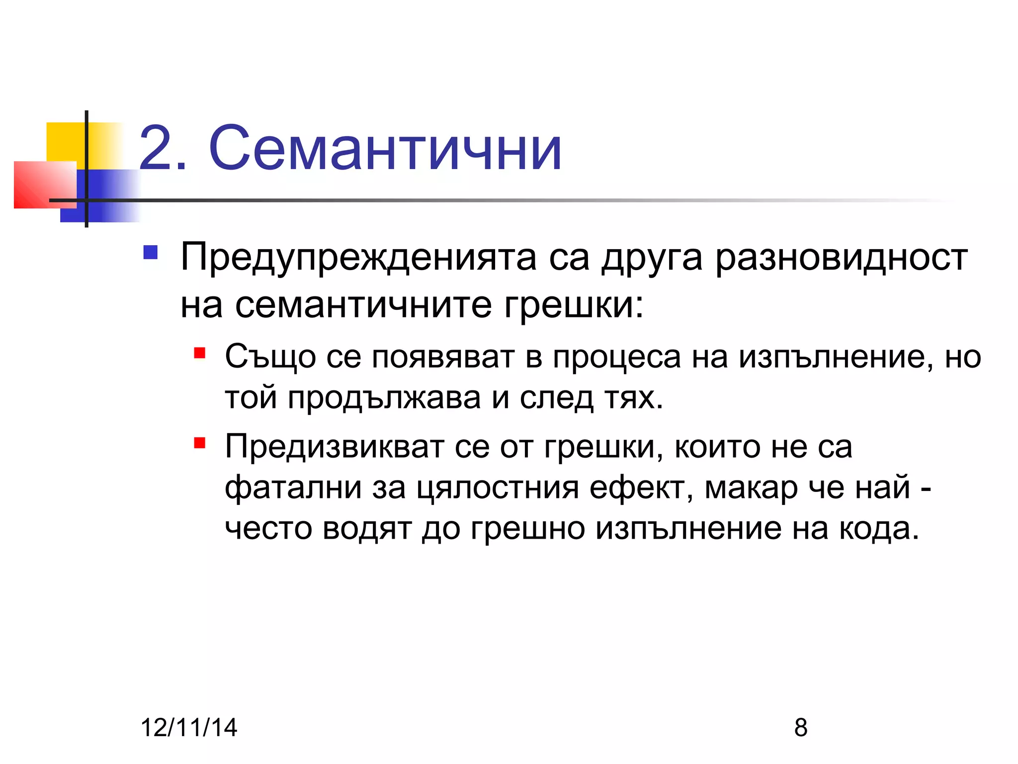 2. Семантични 
 Предупрежденията са друга разновидност 
на семантичните грешки: 
 Също се появяват в процеса на изпълнение, но 
той продължава и след тях. 
 Предизвикват се от грешки, които не са 
фатални за цялостния ефект, макар че най - 
често водят до грешно изпълнение на кода. 
12/11/14 8 
 