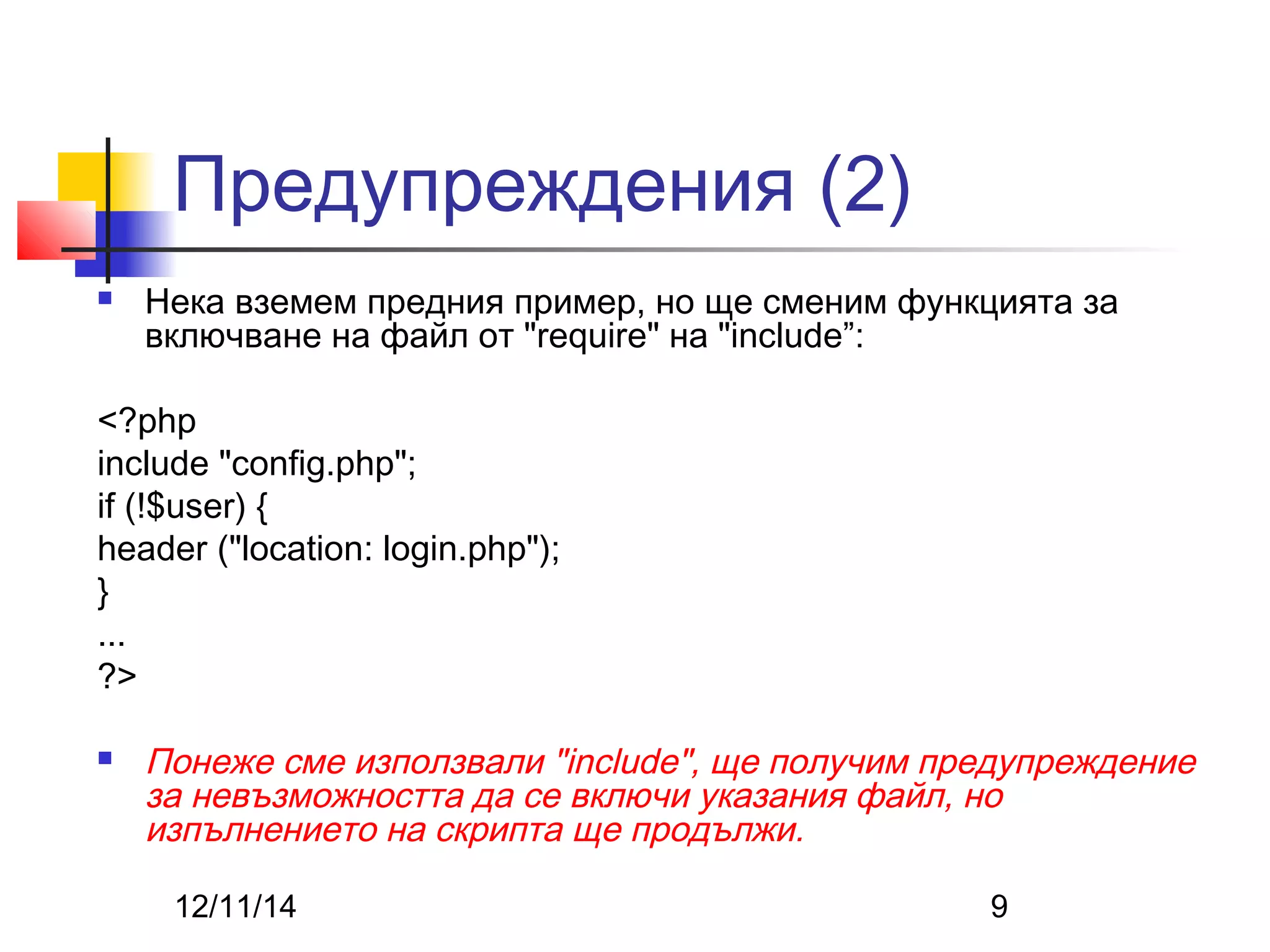 Предупреждения (2) 
 Нека вземем предния пример, но ще сменим функцията за 
включване на файл от "require" на "include”: 
<?php 
include "config.php"; 
if (!$user) { 
header ("location: login.php"); 
12/11/14 9 
} ... 
?> 
 Понеже сме използвали "include", ще получим предупреждение 
за невъзможността да се включи указания файл, но 
изпълнението на скрипта ще продължи. 
 