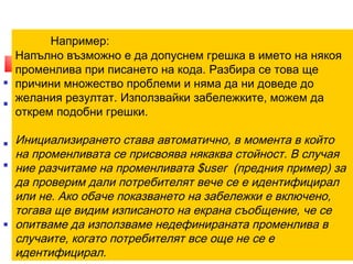 Например: 
4. Забележки 
Напълно възможно е да допуснем грешка в името на някоя 
променлива при писането на кода. Разбира се това ще 
причини множество проблеми и няма да ни доведе до 
желания резултат. Използвайки забележките, можем да 
открем подобни грешки. 
Инициализирането става автоматично, в момента в който 
на променливата се присвоява някаква стойност. В случая 
ние разчитаме на променливата $user (предния пример) за 
да проверим дали потребителят вече се е идентифицирал 
или не. Ако обаче показването на забележки е включено, 
тогава ще видим изписаното на екрана съобщение, че се 
опитваме да използваме недефинираната променлива в 
случаите, когато потребителят все още не се е 
идентифицирал. 
 Забележките са този вид съобщения, с чиято помощ можете да се 
преборите с логическите грешки в скриптовете си. 
 Под логически грешки се разбират неточности в кода, които не 
възпрепятстват изпълнението му, но водят до грешни резултати. Те 
могат да са резултат от грешка на изписването или на недобре 
съставен алгоритъм. 
 По подразбиране, настройките на PHP за показване на грешки са така 
направени, че забележките не се изписват на екрана. 
 Това е напълно логично, защото в противен случай не бихме могли да 
използваме конструкции като тези, показани в предния пример. 
 Ако го изпълните на сървър с PHP, настроен да показва всичкии грешки, 
ще получите дълго съобщение за грешка, което твърди, че се опитвате да 
използвате неинициализирана променлива. 
 Използването на забележки е особено полезно в стадиите на 
тестване на сайта. 
12/11/14 10 
 