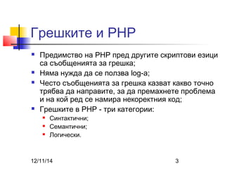 Грешките и PHP 
 Предимство на PHP пред другите скриптови езици 
са съобщенията за грешка; 
 Няма нужда да се ползва log-a; 
 Често съобщенията за грешка казват какво точно 
трябва да направите, за да премахнете проблема 
и на кой ред се намира некоректния код; 
 Грешките в PHP - три категории: 
 Синтактични; 
 Семантични; 
 Логически. 
12/11/14 3 
 