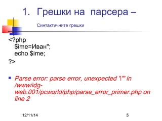 1. Грешки на парсера – 
Синтактичните грешки 
<?php 
$ime=Иван"; 
echo $ime; 
?> 
 Parse error: parse error, unexpected '"' in 
/www/idg-web. 
001/pcworld/php/parse_error_primer.php on 
line 2 
12/11/14 5 
 
