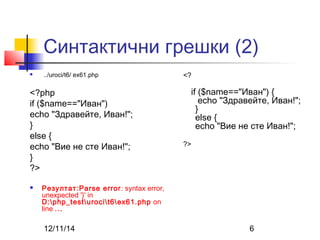 Синтактични грешки (2) 
 ../uroci/t6/ ex61.php 
<?php 
if ($name=="Иван") 
echo "Здравейте, Иван!"; 
} 
else { 
echo "Вие не сте Иван!"; 
} 
?> 
 Резултат:Parse error: syntax error, 
unexpected '}' in 
D:php_testurocit6ex61.php on 
line ... 
<? 
if ($name=="Иван") { 
echo "Здравейте, Иван!"; 
} 
else { 
echo "Вие не сте Иван!"; 
?> 
12/11/14 6 
 