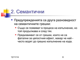 2. Семантични 
 Предупрежденията са друга разновидност 
на семантичните грешки: 
 Също се появяват в процеса на изпълнение, но 
той продължава и след тях. 
 Предизвикват се от грешки, които не са 
фатални за цялостния ефект, макар че най - 
често водят до грешно изпълнение на кода. 
12/11/14 8 
 