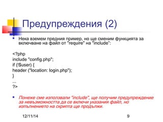 Предупреждения (2) 
 Нека вземем предния пример, но ще сменим функцията за 
включване на файл от "require" на "include”: 
<?php 
include "config.php"; 
if (!$user) { 
header ("location: login.php"); 
12/11/14 9 
} ... 
?> 
 Понеже сме използвали "include", ще получим предупреждение 
за невъзможността да се включи указания файл, но 
изпълнението на скрипта ще продължи. 
 