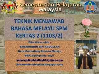 TEKNIK MENJAWAB
BAHASA MELAYU SPM
KERTAS 2 (1103/2)
Dihasilkan oleh ;
SAHARUDDIN BIN ABDULLAH
Guru Cemerlang Bahasa Melayu
SMK Sijangkang Jaya.
saharuddinabdullah81@yahoo.com
Saharuddin-abdullah.blogspot.com
 