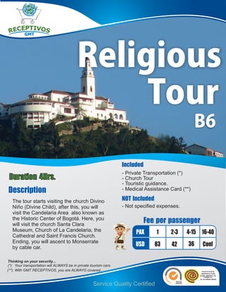 Religious
                                                Tour
                                                                                                    B6

                                                                   Included
                                                                   - Private Transportation (*)
Duration 4Hrs.                                                     - Church Tour
                                                                   - Touristic guidance.
Description                                                        - Medical Assistance Card (**)

   The tour starts visiting the church Divino                      NOT Included
   Niño (Divine Child), after this, you will                       - Not specified expenses.
   visit the Candelaria Area also known as
   the Historic Center of Bogotá. Here, you
   will visit the church Santa Clara
                                                                            Fee per passenger
   Museum, Church of La Candelaria, the                                  PAX      1     2-3    4-15 16-40
   Cathedral and Saint Francis Church.
   Ending, you will ascent to Monserrate
   by cable car.
                                                                         USD      83    42      36   Conf

Thinking on your security...
(*): Your transportation will ALWAYS be in private tourism cars.
(**): With GMT RECEPTIVOS, you are ALWAYS covered.


                                                    Service Quality Certified
 