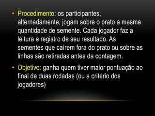 • Procedimento: os participantes,
alternadamente, jogam sobre o prato a mesma
quantidade de semente. Cada jogador faz a
leitura e registro de seu resultado. As
sementes que caírem fora do prato ou sobre as
linhas são retiradas antes da contagem.
• Objetivo: ganha quem tiver maior pontuação ao
final de duas rodadas (ou a critério dos
jogadores)
 