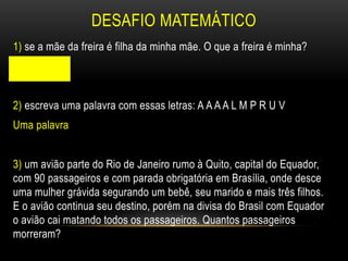 DESAFIO MATEMÁTICO
1) se a mãe da freira é filha da minha mãe. O que a freira é minha?
Sobrinha
2) escreva uma palavra com essas letras: A A A A L M P R U V
Uma palavra
3) um avião parte do Rio de Janeiro rumo à Quito, capital do Equador,
com 90 passageiros e com parada obrigatória em Brasília, onde desce
uma mulher grávida segurando um bebê, seu marido e mais três filhos.
E o avião continua seu destino, porém na divisa do Brasil com Equador
o avião cai matando todos os passageiros. Quantos passageiros
morreram?
 