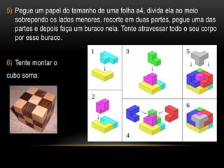 5) Pegue um papel do tamanho de uma folha a4, divida ela ao meio
sobrepondo os lados menores, recorte em duas partes, pegue uma das
partes e depois faça um buraco nela. Tente atravessar todo o seu corpo
por esse buraco.
6) Tente montar o
cubo soma.
 