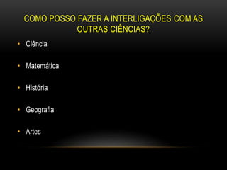 COMO POSSO FAZER A INTERLIGAÇÕES COM AS
OUTRAS CIÊNCIAS?
• Ciência
• Matemática
• História
• Geografia
• Artes
 