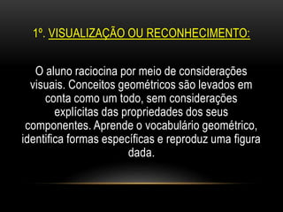 1º. VISUALIZAÇÃO OU RECONHECIMENTO:
O aluno raciocina por meio de considerações
visuais. Conceitos geométricos são levados em
conta como um todo, sem considerações
explícitas das propriedades dos seus
componentes. Aprende o vocabulário geométrico,
identifica formas específicas e reproduz uma figura
dada.
 