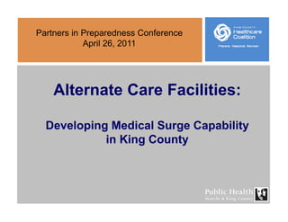 Partners in Preparedness Conference
A il 26 2011April 26, 2011
Alternate Care Facilities:
Developing Medical Surge CapabilityDeveloping Medical Surge Capability
in King County
 