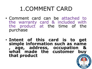 1.COMMENT CARD
• Comment card can be attached to
the warranty card & included with
the product at the time of the
purchase
• Intent of this card is to get
simple information such as name
, age, address, occupation &
what made the customer buy
that product
11
 