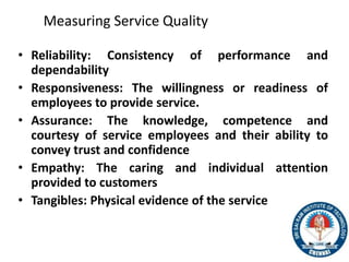 Measuring Service Quality
• Reliability: Consistency of performance and
dependability
• Responsiveness: The willingness or readiness of
employees to provide service.
• Assurance: The knowledge, competence and
courtesy of service employees and their ability to
convey trust and confidence
• Empathy: The caring and individual attention
provided to customers
• Tangibles: Physical evidence of the service
31
 