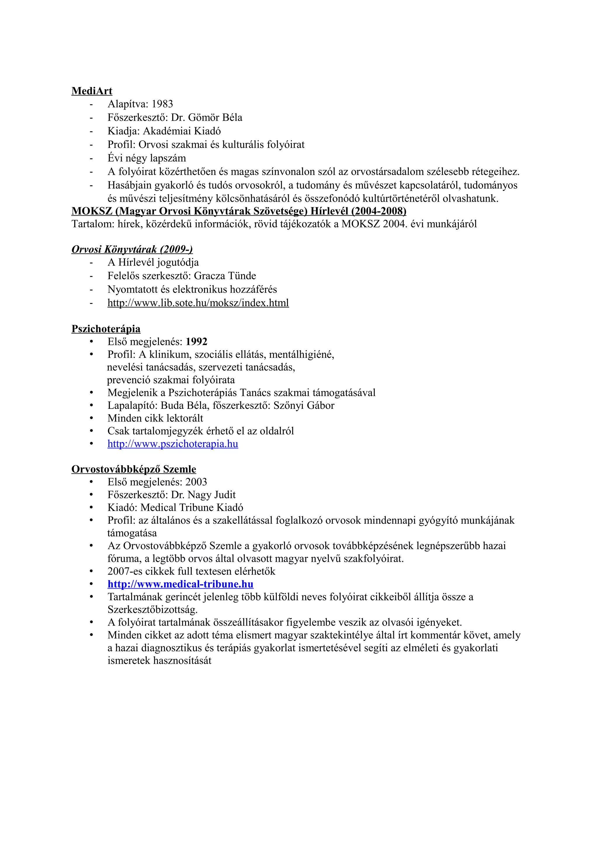 MediArt
- Alapítva: 1983
- Főszerkesztő: Dr. Gömör Béla
- Kiadja: Akadémiai Kiadó
- Profil: Orvosi szakmai és kulturális folyóirat
- Évi négy lapszám
- A folyóirat közérthetően és magas színvonalon szól az orvostársadalom szélesebb rétegeihez.
- Hasábjain gyakorló és tudós orvosokról, a tudomány és művészet kapcsolatáról, tudományos
és művészi teljesítmény kölcsönhatásáról és összefonódó kultúrtörténetéről olvashatunk.
MOKSZ (Magyar Orvosi Könyvtárak Szövetsége) Hírlevél (2004-2008)
Tartalom: hírek, közérdekű információk, rövid tájékozatók a MOKSZ 2004. évi munkájáról
Orvosi Könyvtárak (2009-)
- A Hírlevél jogutódja
- Felelős szerkesztő: Gracza Tünde
- Nyomtatott és elektronikus hozzáférés
- http://www.lib.sote.hu/moksz/index.html
Pszichoterápia
• Első megjelenés: 1992
• Profil: A klinikum, szociális ellátás, mentálhigiéné,
nevelési tanácsadás, szervezeti tanácsadás,
prevenció szakmai folyóirata
• Megjelenik a Pszichoterápiás Tanács szakmai támogatásával
• Lapalapító: Buda Béla, főszerkesztő: Szőnyi Gábor
• Minden cikk lektorált
• Csak tartalomjegyzék érhető el az oldalról
• http://www.pszichoterapia.hu
Orvostovábbképző Szemle
• Első megjelenés: 2003
• Főszerkesztő: Dr. Nagy Judit
• Kiadó: Medical Tribune Kiadó
• Profil: az általános és a szakellátással foglalkozó orvosok mindennapi gyógyító munkájának
támogatása
• Az Orvostovábbképző Szemle a gyakorló orvosok továbbképzésének legnépszerűbb hazai
fóruma, a legtöbb orvos által olvasott magyar nyelvű szakfolyóirat.
• 2007-es cikkek full textesen elérhetők
• http://www.medical-tribune.hu
• Tartalmának gerincét jelenleg több külföldi neves folyóirat cikkeiből állítja össze a
Szerkesztőbizottság.
• A folyóirat tartalmának összeállításakor figyelembe veszik az olvasói igényeket.
• Minden cikket az adott téma elismert magyar szaktekintélye által írt kommentár követ, amely
a hazai diagnosztikus és terápiás gyakorlat ismertetésével segíti az elméleti és gyakorlati
ismeretek hasznosítását
 