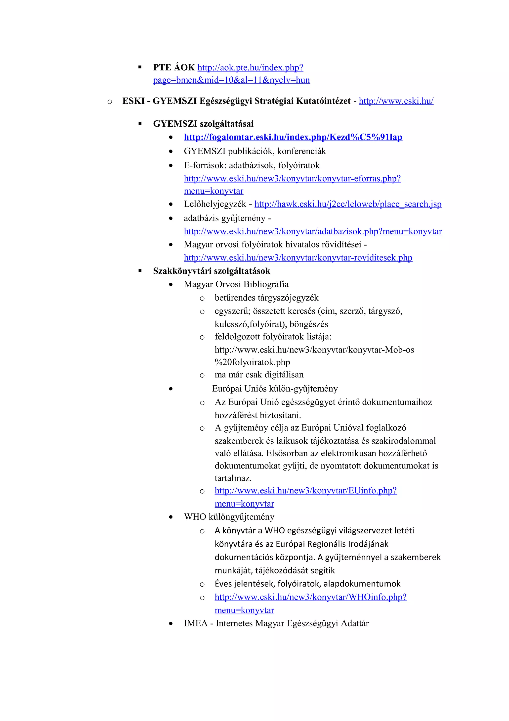  PTE ÁOK http://aok.pte.hu/index.php?
page=bmen&mid=10&al=11&nyelv=hun
o ESKI - GYEMSZI Egészségügyi Stratégiai Kutatóintézet - http://www.eski.hu/
 GYEMSZI szolgáltatásai
• http://fogalomtar.eski.hu/index.php/Kezd%C5%91lap
• GYEMSZI publikációk, konferenciák
• E-források: adatbázisok, folyóiratok
http://www.eski.hu/new3/konyvtar/konyvtar-eforras.php?
menu=konyvtar
• Lelőhelyjegyzék - http://hawk.eski.hu/j2ee/leloweb/place_search.jsp
• adatbázis gyűjtemény -
http://www.eski.hu/new3/konyvtar/adatbazisok.php?menu=konyvtar
• Magyar orvosi folyóiratok hivatalos rövidítései -
http://www.eski.hu/new3/konyvtar/konyvtar-roviditesek.php
 Szakkönyvtári szolgáltatások
• Magyar Orvosi Bibliográfia
o betűrendes tárgyszójegyzék
o egyszerű; összetett keresés (cím, szerző, tárgyszó,
kulcsszó,folyóirat), böngészés
o feldolgozott folyóiratok listája:
http://www.eski.hu/new3/konyvtar/konyvtar-Mob-os
%20folyoiratok.php
o ma már csak digitálisan
• Európai Uniós külön-gyűjtemény
o Az Európai Unió egészségügyet érintő dokumentumaihoz
hozzáférést biztosítani.
o A gyűjtemény célja az Európai Unióval foglalkozó
szakemberek és laikusok tájékoztatása és szakirodalommal
való ellátása. Elsősorban az elektronikusan hozzáférhető
dokumentumokat gyűjti, de nyomtatott dokumentumokat is
tartalmaz.
o http://www.eski.hu/new3/konyvtar/EUinfo.php?
menu=konyvtar
• WHO különgyűjtemény
o A könyvtár a WHO egészségügyi világszervezet letéti
könyvtára és az Európai Regionális Irodájának
dokumentációs központja. A gyűjteménnyel a szakemberek
munkáját, tájékozódását segítik
o Éves jelentések, folyóiratok, alapdokumentumok
o http://www.eski.hu/new3/konyvtar/WHOinfo.php?
menu=konyvtar
• IMEA - Internetes Magyar Egészségügyi Adattár
 