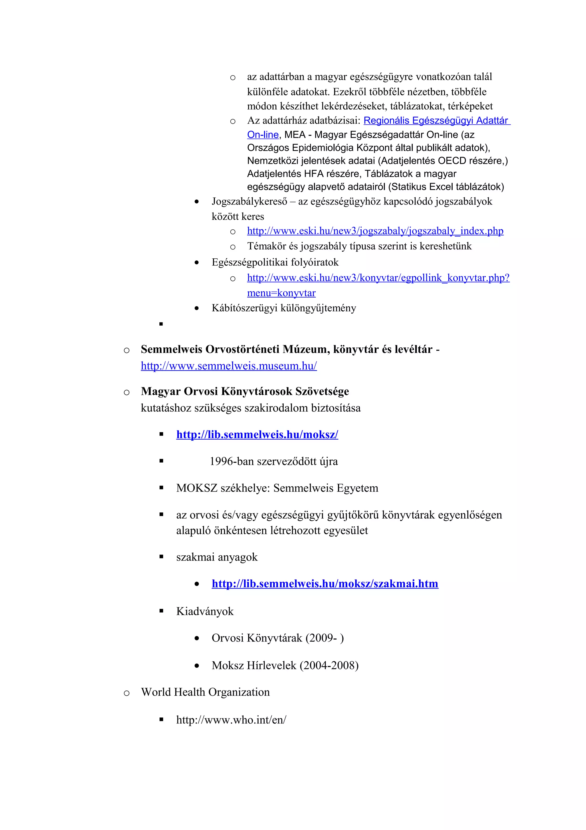 o az adattárban a magyar egészségügyre vonatkozóan talál
különféle adatokat. Ezekről többféle nézetben, többféle
módon készíthet lekérdezéseket, táblázatokat, térképeket
o Az adattárház adatbázisai: Regionális Egészségügyi Adattár
On-line, MEA - Magyar Egészségadattár On-line (az
Országos Epidemiológia Központ által publikált adatok),
Nemzetközi jelentések adatai (Adatjelentés OECD részére,)
Adatjelentés HFA részére, Táblázatok a magyar
egészségügy alapvető adatairól (Statikus Excel táblázátok)
• Jogszabálykereső – az egészségügyhöz kapcsolódó jogszabályok
között keres
o http://www.eski.hu/new3/jogszabaly/jogszabaly_index.php
o Témakör és jogszabály típusa szerint is kereshetünk
• Egészségpolitikai folyóiratok
o http://www.eski.hu/new3/konyvtar/egpollink_konyvtar.php?
menu=konyvtar
• Kábítószerügyi különgyűjtemény

o Semmelweis Orvostörténeti Múzeum, könyvtár és levéltár -
http://www.semmelweis.museum.hu/
o Magyar Orvosi Könyvtárosok Szövetsége
kutatáshoz szükséges szakirodalom biztosítása
 http://lib.semmelweis.hu/moksz/
 1996-ban szerveződött újra
 MOKSZ székhelye: Semmelweis Egyetem
 az orvosi és/vagy egészségügyi gyűjtőkörű könyvtárak egyenlőségen
alapuló önkéntesen létrehozott egyesület
 szakmai anyagok
• http://lib.semmelweis.hu/moksz/szakmai.htm
 Kiadványok
• Orvosi Könyvtárak (2009- )
• Moksz Hírlevelek (2004-2008)
o World Health Organization
 http://www.who.int/en/
 
