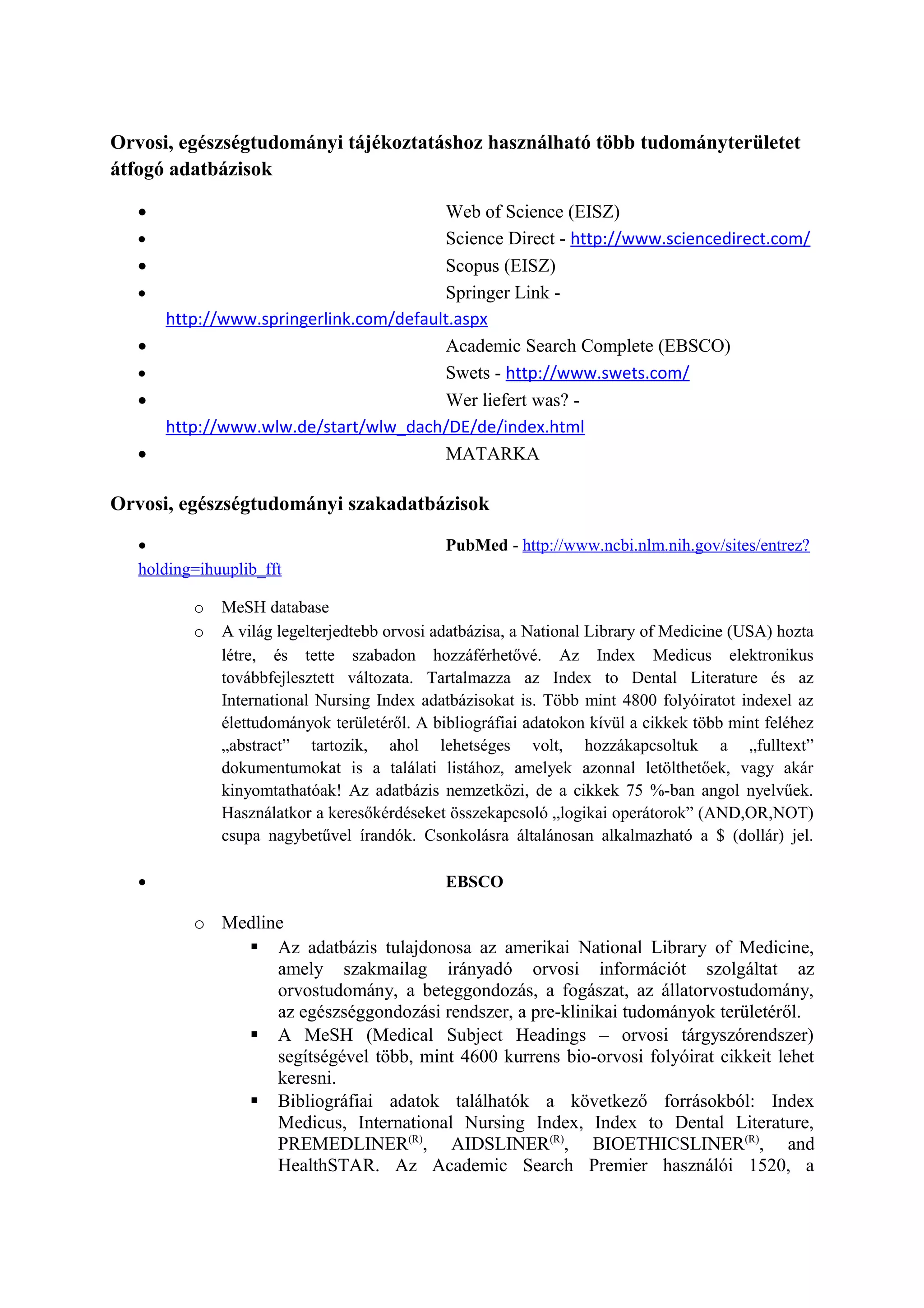 Orvosi, egészségtudományi tájékoztatáshoz használható több tudományterületet
átfogó adatbázisok
• Web of Science (EISZ)
• Science Direct - http://www.sciencedirect.com/
• Scopus (EISZ)
• Springer Link -
http://www.springerlink.com/default.aspx
• Academic Search Complete (EBSCO)
• Swets - http://www.swets.com/
• Wer liefert was? -
http://www.wlw.de/start/wlw_dach/DE/de/index.html
• MATARKA
Orvosi, egészségtudományi szakadatbázisok
• PubMed - http://www.ncbi.nlm.nih.gov/sites/entrez?
holding=ihuuplib_fft
o MeSH database
o A világ legelterjedtebb orvosi adatbázisa, a National Library of Medicine (USA) hozta
létre, és tette szabadon hozzáférhetővé. Az Index Medicus elektronikus
továbbfejlesztett változata. Tartalmazza az Index to Dental Literature és az
International Nursing Index adatbázisokat is. Több mint 4800 folyóiratot indexel az
élettudományok területéről. A bibliográfiai adatokon kívül a cikkek több mint feléhez
„abstract” tartozik, ahol lehetséges volt, hozzákapcsoltuk a „fulltext”
dokumentumokat is a találati listához, amelyek azonnal letölthetőek, vagy akár
kinyomtathatóak! Az adatbázis nemzetközi, de a cikkek 75 %-ban angol nyelvűek.
Használatkor a keresőkérdéseket összekapcsoló „logikai operátorok” (AND,OR,NOT)
csupa nagybetűvel írandók. Csonkolásra általánosan alkalmazható a $ (dollár) jel.
• EBSCO
o Medline
 Az adatbázis tulajdonosa az amerikai National Library of Medicine,
amely szakmailag irányadó orvosi információt szolgáltat az
orvostudomány, a beteggondozás, a fogászat, az állatorvostudomány,
az egészséggondozási rendszer, a pre-klinikai tudományok területéről.
 A MeSH (Medical Subject Headings – orvosi tárgyszórendszer)
segítségével több, mint 4600 kurrens bio-orvosi folyóirat cikkeit lehet
keresni.
 Bibliográfiai adatok találhatók a következő forrásokból: Index
Medicus, International Nursing Index, Index to Dental Literature,
PREMEDLINER(R)
, AIDSLINER(R)
, BIOETHICSLINER(R)
, and
HealthSTAR. Az Academic Search Premier használói 1520, a
 