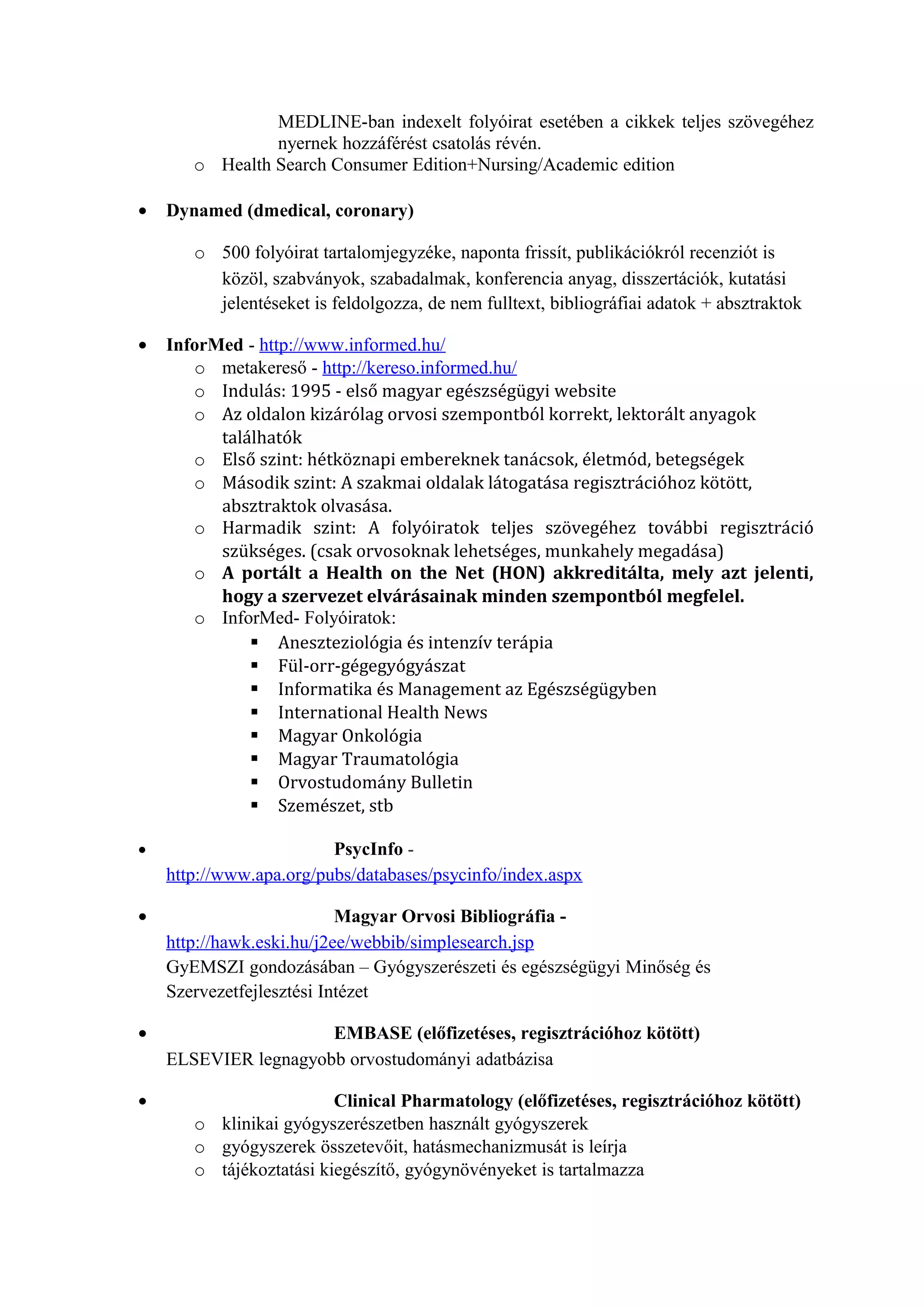 MEDLINE-ban indexelt folyóirat esetében a cikkek teljes szövegéhez
nyernek hozzáférést csatolás révén.
o Health Search Consumer Edition+Nursing/Academic edition
• Dynamed (dmedical, coronary)
o 500 folyóirat tartalomjegyzéke, naponta frissít, publikációkról recenziót is
közöl, szabványok, szabadalmak, konferencia anyag, disszertációk, kutatási
jelentéseket is feldolgozza, de nem fulltext, bibliográfiai adatok + absztraktok
• InforMed - http://www.informed.hu/
o metakereső - http://kereso.informed.hu/
o Indulás: 1995 - első magyar egészségügyi website
o Az oldalon kizárólag orvosi szempontból korrekt, lektorált anyagok
találhatók
o Első szint: hétköznapi embereknek tanácsok, életmód, betegségek
o Második szint: A szakmai oldalak látogatása regisztrációhoz kötött,
absztraktok olvasása.
o Harmadik szint: A folyóiratok teljes szövegéhez további regisztráció
szükséges. (csak orvosoknak lehetséges, munkahely megadása)
o A portált a Health on the Net (HON) akkreditálta, mely azt jelenti,
hogy a szervezet elvárásainak minden szempontból megfelel.
o InforMed- Folyóiratok:
 Aneszteziológia és intenzív terápia
 Fül-orr-gégegyógyászat
 Informatika és Management az Egészségügyben
 International Health News
 Magyar Onkológia
 Magyar Traumatológia
 Orvostudomány Bulletin
 Szemészet, stb
• PsycInfo -
http://www.apa.org/pubs/databases/psycinfo/index.aspx
• Magyar Orvosi Bibliográfia -
http://hawk.eski.hu/j2ee/webbib/simplesearch.jsp
GyEMSZI gondozásában – Gyógyszerészeti és egészségügyi Minőség és
Szervezetfejlesztési Intézet
• EMBASE (előfizetéses, regisztrációhoz kötött)
ELSEVIER legnagyobb orvostudományi adatbázisa
• Clinical Pharmatology (előfizetéses, regisztrációhoz kötött)
o klinikai gyógyszerészetben használt gyógyszerek
o gyógyszerek összetevőit, hatásmechanizmusát is leírja
o tájékoztatási kiegészítő, gyógynövényeket is tartalmazza
 