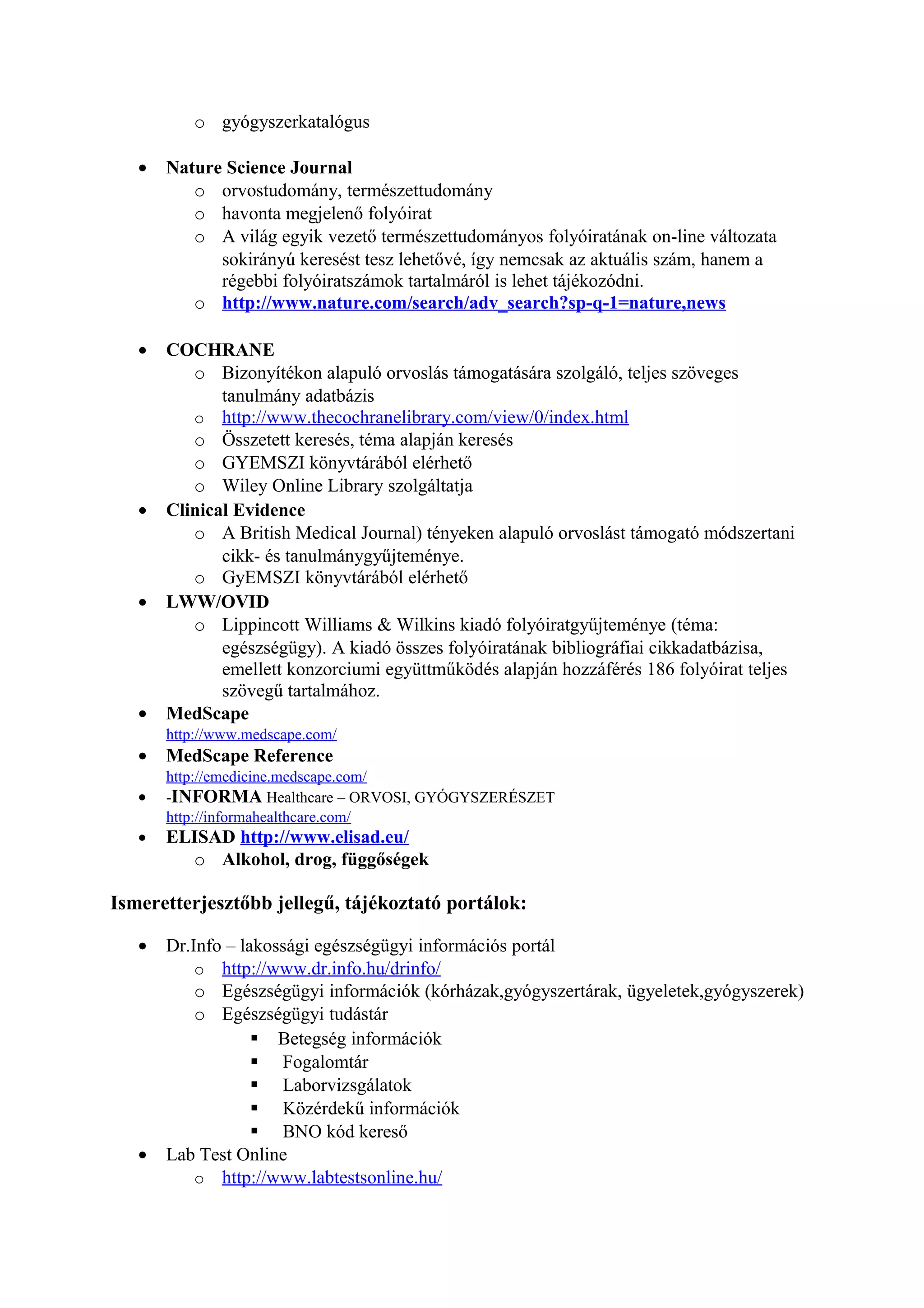 o gyógyszerkatalógus
• Nature Science Journal
o orvostudomány, természettudomány
o havonta megjelenő folyóirat
o A világ egyik vezető természettudományos folyóiratának on-line változata
sokirányú keresést tesz lehetővé, így nemcsak az aktuális szám, hanem a
régebbi folyóiratszámok tartalmáról is lehet tájékozódni.
o http://www.nature.com/search/adv_search?sp-q-1=nature,news
• COCHRANE
o Bizonyítékon alapuló orvoslás támogatására szolgáló, teljes szöveges
tanulmány adatbázis
o http://www.thecochranelibrary.com/view/0/index.html
o Összetett keresés, téma alapján keresés
o GYEMSZI könyvtárából elérhető
o Wiley Online Library szolgáltatja
• Clinical Evidence
o A British Medical Journal) tényeken alapuló orvoslást támogató módszertani
cikk- és tanulmánygyűjteménye.
o GyEMSZI könyvtárából elérhető
• LWW/OVID
o Lippincott Williams & Wilkins kiadó folyóiratgyűjteménye (téma:
egészségügy). A kiadó összes folyóiratának bibliográfiai cikkadatbázisa,
emellett konzorciumi együttműködés alapján hozzáférés 186 folyóirat teljes
szövegű tartalmához.
• MedScape
http://www.medscape.com/
• MedScape Reference
http://emedicine.medscape.com/
• -INFORMA Healthcare – ORVOSI, GYÓGYSZERÉSZET
http://informahealthcare.com/
• ELISAD http://www.elisad.eu/
o Alkohol, drog, függőségek
Ismeretterjesztőbb jellegű, tájékoztató portálok:
• Dr.Info – lakossági egészségügyi információs portál
o http://www.dr.info.hu/drinfo/
o Egészségügyi információk (kórházak,gyógyszertárak, ügyeletek,gyógyszerek)
o Egészségügyi tudástár
 Betegség információk
 Fogalomtár
 Laborvizsgálatok
 Közérdekű információk
 BNO kód kereső
• Lab Test Online
o http://www.labtestsonline.hu/
 