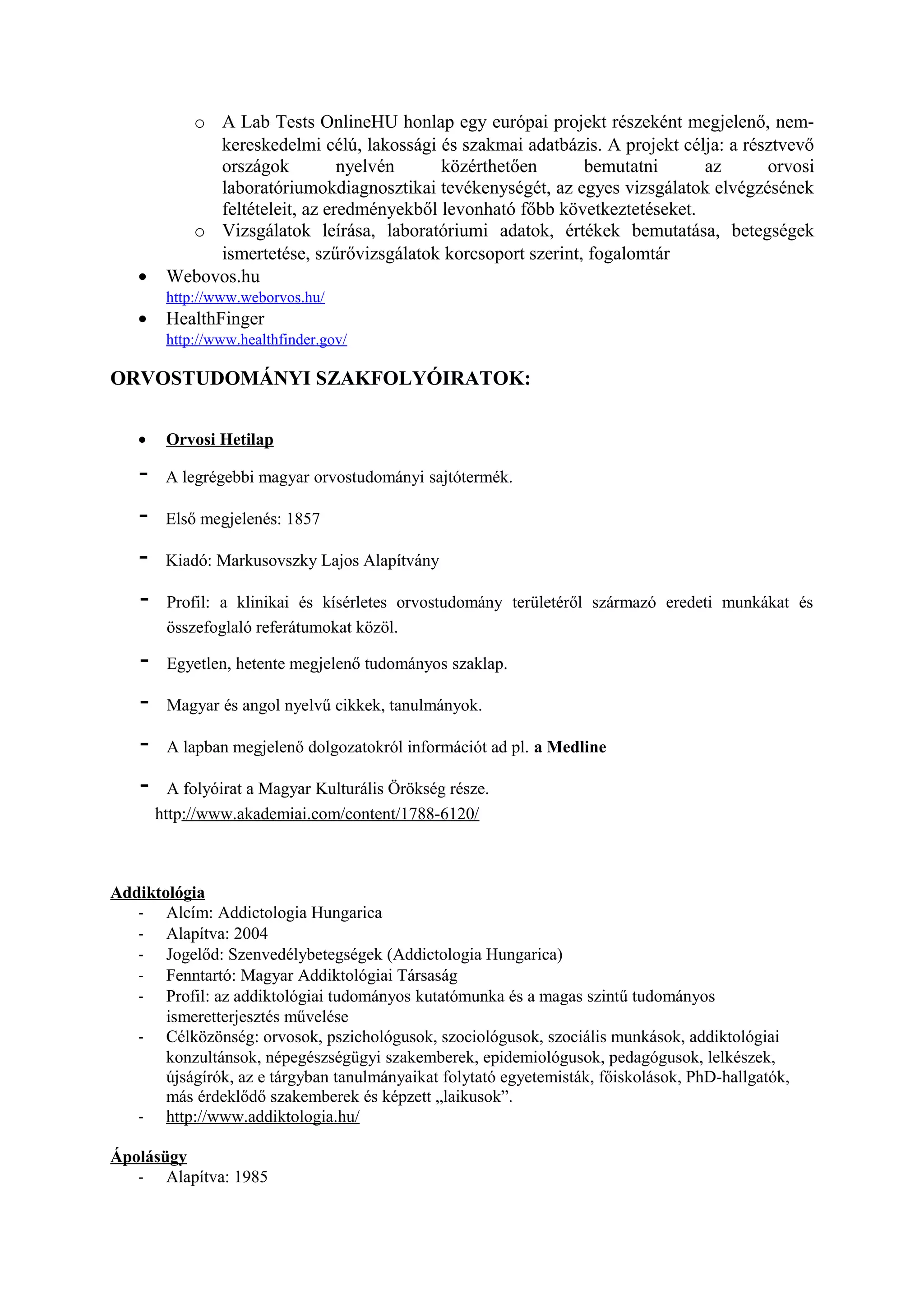 o A Lab Tests OnlineHU honlap egy európai projekt részeként megjelenő, nem-
kereskedelmi célú, lakossági és szakmai adatbázis. A projekt célja: a résztvevő
országok nyelvén közérthetően bemutatni az orvosi
laboratóriumokdiagnosztikai tevékenységét, az egyes vizsgálatok elvégzésének
feltételeit, az eredményekből levonható főbb következtetéseket.
o Vizsgálatok leírása, laboratóriumi adatok, értékek bemutatása, betegségek
ismertetése, szűrővizsgálatok korcsoport szerint, fogalomtár
• Webovos.hu
http://www.weborvos.hu/
• HealthFinger
http://www.healthfinder.gov/
ORVOSTUDOMÁNYI SZAKFOLYÓIRATOK:
• Orvosi Hetilap
- A legrégebbi magyar orvostudományi sajtótermék.
- Első megjelenés: 1857
- Kiadó: Markusovszky Lajos Alapítvány
- Profil: a klinikai és kísérletes orvostudomány területéről származó eredeti munkákat és
összefoglaló referátumokat közöl.
- Egyetlen, hetente megjelenő tudományos szaklap.
- Magyar és angol nyelvű cikkek, tanulmányok.
- A lapban megjelenő dolgozatokról információt ad pl. a Medline
- A folyóirat a Magyar Kulturális Örökség része.
http://www.akademiai.com/content/1788-6120/
Addiktológia
- Alcím: Addictologia Hungarica
- Alapítva: 2004
- Jogelőd: Szenvedélybetegségek (Addictologia Hungarica)
- Fenntartó: Magyar Addiktológiai Társaság
- Profil: az addiktológiai tudományos kutatómunka és a magas szintű tudományos
ismeretterjesztés művelése
- Célközönség: orvosok, pszichológusok, szociológusok, szociális munkások, addiktológiai
konzultánsok, népegészségügyi szakemberek, epidemiológusok, pedagógusok, lelkészek,
újságírók, az e tárgyban tanulmányaikat folytató egyetemisták, főiskolások, PhD-hallgatók,
más érdeklődő szakemberek és képzett „laikusok”.
- http://www.addiktologia.hu/
Ápolásügy
- Alapítva: 1985
 