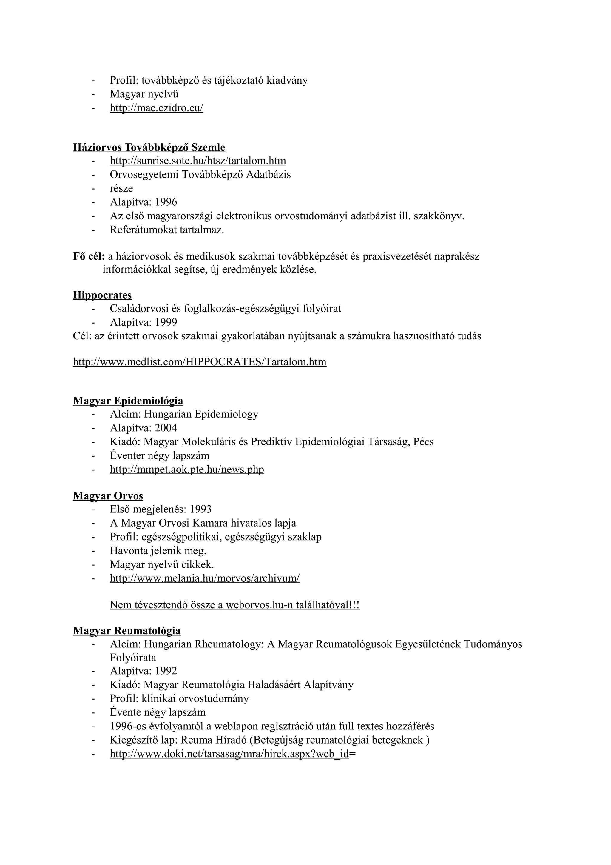 - Profil: továbbképző és tájékoztató kiadvány
- Magyar nyelvű
- http://mae.czidro.eu/
Háziorvos Továbbképző Szemle
- http://sunrise.sote.hu/htsz/tartalom.htm
- Orvosegyetemi Továbbképző Adatbázis
- része
- Alapítva: 1996
- Az első magyarországi elektronikus orvostudományi adatbázist ill. szakkönyv.
- Referátumokat tartalmaz.
Fő cél: a háziorvosok és medikusok szakmai továbbképzését és praxisvezetését naprakész
információkkal segítse, új eredmények közlése.
Hippocrates
- Családorvosi és foglalkozás-egészségügyi folyóirat
- Alapítva: 1999
Cél: az érintett orvosok szakmai gyakorlatában nyújtsanak a számukra hasznosítható tudás
http://www.medlist.com/HIPPOCRATES/Tartalom.htm
Magyar Epidemiológia
- Alcím: Hungarian Epidemiology
- Alapítva: 2004
- Kiadó: Magyar Molekuláris és Prediktív Epidemiológiai Társaság, Pécs
- Éventer négy lapszám
- http://mmpet.aok.pte.hu/news.php
Magyar Orvos
- Első megjelenés: 1993
- A Magyar Orvosi Kamara hivatalos lapja
- Profil: egészségpolitikai, egészségügyi szaklap
- Havonta jelenik meg.
- Magyar nyelvű cikkek.
- http://www.melania.hu/morvos/archivum/
Nem tévesztendő össze a weborvos.hu-n találhatóval!!!
Magyar Reumatológia
- Alcím: Hungarian Rheumatology: A Magyar Reumatológusok Egyesületének Tudományos
Folyóirata
- Alapítva: 1992
- Kiadó: Magyar Reumatológia Haladásáért Alapítvány
- Profil: klinikai orvostudomány
- Évente négy lapszám
- 1996-os évfolyamtól a weblapon regisztráció után full textes hozzáférés
- Kiegészítő lap: Reuma Híradó (Betegújság reumatológiai betegeknek )
- http://www.doki.net/tarsasag/mra/hirek.aspx?web_id=
 