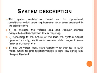 SYSTEM DESCRIPTION
 The system architecture based on the operational
conditions: which three requirements have been proposed in
the above figure
 1) To mitigate the voltage sag and recover storage
energy, bidirectional power flow is requiring.
 2) According to the nature of the load the system should
operate properly, so it must contain wide range of power
factor at converter end.
 3) The converter must have capability to operate in buck
mode, when the grid injection voltage is very low during fully
charged flywheel
 