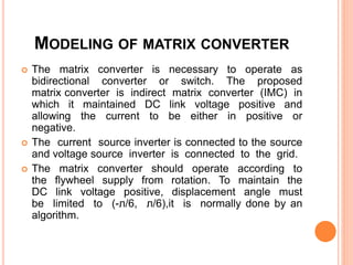 MODELING OF MATRIX CONVERTER
 The matrix converter is necessary to operate as
bidirectional converter or switch. The proposed
matrix converter is indirect matrix converter (IMC) in
which it maintained DC link voltage positive and
allowing the current to be either in positive or
negative.
 The current source inverter is connected to the source
and voltage source inverter is connected to the grid.
 The matrix converter should operate according to
the flywheel supply from rotation. To maintain the
DC link voltage positive, displacement angle must
be limited to (-л/6, л/6),it is normally done by an
algorithm.
 