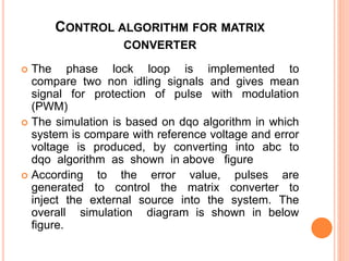 CONTROL ALGORITHM FOR MATRIX
CONVERTER
 The phase lock loop is implemented to
compare two non idling signals and gives mean
signal for protection of pulse with modulation
(PWM)
 The simulation is based on dqo algorithm in which
system is compare with reference voltage and error
voltage is produced, by converting into abc to
dqo algorithm as shown in above figure
 According to the error value, pulses are
generated to control the matrix converter to
inject the external source into the system. The
overall simulation diagram is shown in below
figure.
 