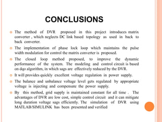 CONCLUSIONS
 The method of DVR proposed in this project introduces matrix
converter , which neglects DC link based topology as used in back to
back converter.
 The implementation of phase lock loop which maintains the pulse
width modulation for control the matrix converter is proposed.
 The closed loop method proposed, to improve the dynamic
performance of the system. The modeling and control circuit is based
on dqo algorithm, in which sags are effectively reduced by the DVR.
 It will provides quickly excellent voltage regulation in power supply.
 The balance and unbalance voltage level gets regulated by appropriate
voltage is injecting and compensate the power supply.
 By this method, grid supply is maintained constant for all time . The
advantages of DVR are low cost, simple control circuit and it can mitigate
long duration voltage sags efficiently. The simulation of DVR using
MATLAB/SIMULINK has been presented and verified
 