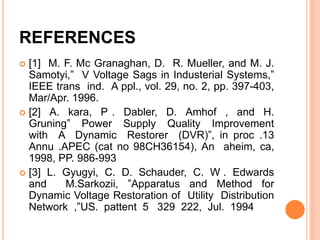 REFERENCES
 [1] M. F. Mc Granaghan, D. R. Mueller, and M. J.
Samotyi,” V Voltage Sags in Industerial Systems,”
IEEE trans ind. A ppl., vol. 29, no. 2, pp. 397-403,
Mar/Apr. 1996.
 [2] A. kara, P . Dabler, D. Amhof , and H.
Gruning” Power Supply Quality Improvement
with A Dynamic Restorer (DVR)”, in proc .13
Annu .APEC (cat no 98CH36154), An aheim, ca,
1998, PP. 986-993
 [3] L. Gyugyi, C. D. Schauder, C. W . Edwards
and M.Sarkozii, ”Apparatus and Method for
Dynamic Voltage Restoration of Utility Distribution
Network ,”US. pattent 5 329 222, Jul. 1994
 