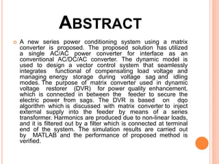 ABSTRACT
 A new series power conditioning system using a matrix
converter is proposed. The proposed solution has utilized
a single AC/AC power converter for interface as an
conventional AC/DC/AC converter. The dynamic model is
used to design a vector control system that seamlessly
integrates functional of compensating load voltage and
managing energy storage during voltage sag and idling
modes. The purpose of matrix converter used in dynamic
voltage restorer (DVR) for power quality enhancement,
which is connected in between the feeder to secure the
electric power from sags. The DVR is based on dqo
algorithm which is discussed with matrix converter to inject
external supply into the feeder by means of a series
transformer. Harmonics are produced due to non-linear loads,
and it is filtered out by a filter which is connected at terminal
end of the system. The simulation results are carried out
by MATLAB and the performance of proposed method is
verified.
 