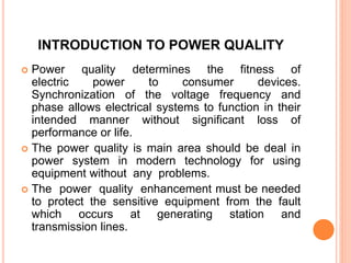 INTRODUCTION TO POWER QUALITY
 Power quality determines the fitness of
electric power to consumer devices.
Synchronization of the voltage frequency and
phase allows electrical systems to function in their
intended manner without significant loss of
performance or life.
 The power quality is main area should be deal in
power system in modern technology for using
equipment without any problems.
 The power quality enhancement must be needed
to protect the sensitive equipment from the fault
which occurs at generating station and
transmission lines.
 
