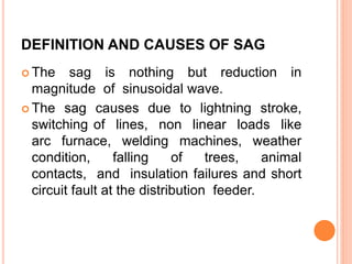 DEFINITION AND CAUSES OF SAG
 The sag is nothing but reduction in
magnitude of sinusoidal wave.
 The sag causes due to lightning stroke,
switching of lines, non linear loads like
arc furnace, welding machines, weather
condition, falling of trees, animal
contacts, and insulation failures and short
circuit fault at the distribution feeder.
 