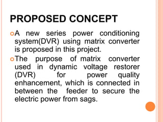 PROPOSED CONCEPT
A new series power conditioning
system(DVR) using matrix converter
is proposed in this project.
The purpose of matrix converter
used in dynamic voltage restorer
(DVR) for power quality
enhancement, which is connected in
between the feeder to secure the
electric power from sags.
 
