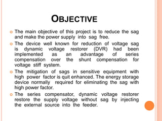 OBJECTIVE
 The main objective of this project is to reduce the sag
and make the power supply into sag free.
 The device well known for reduction of voltage sag
is dynamic voltage restorer (DVR) had been
implemented as an advantage of series
compensation over the shunt compensation for
voltage stiff system.
 The mitigation of sags in sensitive equipment with
high power factor is quit enhanced. The energy storage
device normally required for eliminating the sag with
high power factor.
 The series compensator, dynamic voltage restorer
restore the supply voltage without sag by injecting
the external source into the feeder.
 