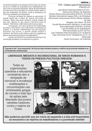 movimento operário e as massas em luta. Deve-se colocar
de pé os comitês de autodefesa dos trabalhadores em
luta, junto os operários imigrantes, diante de toda tentativa
da burocracia dos sindicatos de romper desde dentro a
luta dos explorados da Grécia, como já aconteceu em
2012 nos combates com Papandreu.
Enormes combates de classes se aproximam. O
grande capital deu a ordem de “guerra civil contra as
massas”. Nada mais pode continuar criando ilusões de
que vêm “épocas de paz social e harmonia entre as
classes”. Pela frente, a alternativa está mais que clara.
A burguesia, com seus governos de colaboração
de classe, como Syriza, vem a adormecer e anestesiar as
massas, e a reprimir violentamente sua ala esquerda.
Enquanto isso ocorre, o grande capital prepara o
fascismo. Na Grécia, já faz tempo, este vem pegando os
paus e revolveres para atacar os trabalhadores.
Aonde vai a Grécia? Auma alternativa de ferro: Ou
a revolução socialista, ou ao fascismo e a guerra.
FLTI – Coletivo pela IV Internacional,
Integrado por:
Liga Obrera Internacionalista (LOI-CI) –
Democracia Obrera, de Argentina
Partido Obrero Internacionalista (POI-CI), de Chile
Workers International League (WIL), de Zimbabwe
Movimiento revolucionario de las milicias rebeldes,
de Libia
Brigada León Sedov, de Siria
Comitê Revolucionário Operário e Juvenil pela
Auto-organização (CROJA), do Brasil
Liga Socialista de los Trabajadores
Internacionalistas (LSTI), de Perú
Liga Trotskista Internacionalista (LTI), de Bolivia
Liga Comunista de los Trabajadores (LCT), de
Venezuela
Grupo Comuneros, de Colombia
| 13GRÉCIA
LIBERDADE IMEDIATA E INCONDICIONAL DE NIKOS ROMANOS E
TODOS OS PRESOS POLÍTICOS GREGOS!
O governo da “nova esquerda” de Syriza hoje mantem presos o melhor da juventude rebelde e os
combatentes antifascistas
Todas as
organizações
operárias e estudantis
combativas tem a
obrigação de
convocar e encabeçar
mobilizações e
concentrações nas
embaixadas gregas
do mundo e todo tipo
de ações pela
liberdade dos jovens
rebeldes lutadores
contra o regime da
Troika.
Não podemos permitir que em nome da esquerda e a luta anti-imperialista
se encarcere e se reprima os trabalhadores e a juventude rebelde!
Nikos Romanos
Gerasimos Tsakalos e
Panagiotis Argirou
Savas Xiros
 