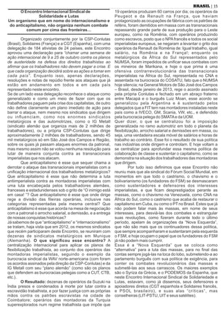 O Encontro Internacional Sindical de
Solidaridade e Lutas
Um organismo que em nome do internacionalismo e
do anticapitalismo, não organiza nenhum combate
comum por cima das fronteiras…
Organizado conjuntamente por la CSP-Conlutas
(Brasil), Solidaires (França) e a CGT (Espanha), com uma
delegação de 184 ativistas de 24 países, este Encontro
aprovou uma declaração para “chamar uma semana de
ação internacional de 9 a 25 de outubro contra os planos
de austeridade na defesa dos direitos trabalhistas ao
aﬁrmar que os trabalhadores não devem pagar a crise. E
que cada organização decidirá sobre as ações a tomar em
cada país”. Enquanto isso, apenas declarações,
resoluções e notas de repúdio frente aos ataques que já
estão em andamento em todos e em cada país
representado neste encontro.
Se de um lado essa delegação reconhece o ataque como
generalizado e como um meio de fazer com que os
trabalhadores paguem pela crise dos capitalistas, de outro
não deﬁne claramente um plano imediato de ação para
barrar o ataque, nem mesmo nos sindicatos que dirigem
ou inﬂuenciam, como nos enormes sindicatos
metalúrgicos e das automotrizes, como o IG Metall
(sindicato alemão que organiza mais de 2 milhões de
trabalhadores), ou a própria CSP-Conlutas que dirige
aproximadamente 2 milhões de trabalhadores, sendo 45
mil metalúrgicos só em São José dos Campos e Região,
sobre os quais já passam ataques enormes da patronal,
mas mesmo assim não se votou nenhuma resolução para
lutar de maneira conjunta contra as transnacionais
imperialistas que nos atacam.
Que anticapitalismo é esse que sequer chama a
derrotar o ataque das transnacionais imperialistas com a
uniﬁcação internacional dos trabalhadores metalúrgicos?
Que anticapitalismo é esse que não determina a luta
antiimperialista contra as montadoras imperialistas com
uma luta encabeçada pelos trabalhadores alemães,
franceses e estadunidenses sob o grito de “O inimigo está
em casa! ”? Que anticapitalismo é esse que onde dirige
rege a divisão das ﬁleiras operárias, inclusive nas
categorias representadas pela mesma central? Que
anticapitalismo é esse que acorda na mesa de negociação
com a patronal o arrocho salarial, a demissão, e a entrega
de nossas conquistas históricas?
Já sabemos de que “anticapitalismo” e “internacionalismo”
se tratam, haja vista que em 2012, os mesmos sindicatos
que recém participaram deste Encontro, se reuniram com
dezenas de sindicatos metalúrgicos em Munique
(Alemanha). O que signiﬁcou esse encontro? A
centralização internacional para aplicar os planos de
ﬂexibilização trabalhista, ao conjunto dos operários das
montadoras imperialistas, seguindo o exemplo da
burocracia sindical da WAV norte-americana (com foram
os acordos assinados pela direção da CSP-Conlutas) e da
IG Metall com seu “plano alemão” (como são os planos
que defendem as burocracias pelegas como a CUT, CTB,
etc.).
O Resultado: dezenas de operários da Suzuki na
Índia presos e condenados à morte por lutar contra a
escravidão trabalhista, e por fazer justiça com as próprias
mãos contra os patrões escravistas na cidade de
Coimbatore; operários das montadoras da Turquia
superexplorados num regime trabalhista que impõe que
19 operários produzam 60 carros por dia; os operários da
Peugeot e da Renault na França, que haviam
protagonizado as ocupações de fábrica com os patrões de
reféns, foram demitidos em massa com as transnacionais
repassando grande parte de sua produção para o Leste
europeu, como na Romênia, com operários produzindo
como escravos, posto que o NPAfrancês e todos os social
imperialistas europeus, se negaram a levantar o grito dos
operários da Renault da Romênia de: Igual trabalho, igual
salário, na Romênia e na França!; enquanto os
metalúrgicos da África do Sul representados pelo
NUMSA, foram impedidos de uniﬁcar seus combates com
os mineiros de Marikana, e hoje o que prima é uma
ofensiva contrarrevolucionária das transnacionais
imperialistas na África do Sul, representada no CNA e
assentada na burocracia do COSATU, fato que o NUMSA
hoje silencia; na General Motors de São José dos Campos
– Brasil, desde janeiro de 2013, rege o acordo assinado
pela própria Conlutas e fechado em um abraço fraterno
entre Macapá e o burguês Luiz Moan, esse acordo se
generalizou pela Argentina e é sustentado pelos
delegados que a FIT tem nas montadores instaladas neste
país como a IVECO, GM, Scania, VW, etc., e defendido
pela burocracia pelega do SMATAe da UOM.
Quer dizer, o que se centralizou foi a imposição
generalizada no ramo automotriz em todo o planeta da
ﬂexibilização, arrocho salarial e demissões em massa, ou
seja, uma verdadeira escala móvel de salários e horas de
trabalho ao contrário. Esse foi o resultado de sua política
nas indústrias onde dirigem e controlam. E hoje voltam a
se centralizar para aprofundar essa mesma política de
colaboração de classe e sustentar o capitalismo, como se
demonstra na situação dos trabalhadores das montadoras
que dirigem.
Por tudo isso deﬁnimos que esse Encontro não
reuniu mais que ala sindical do Fórum Social Mundial, em
momentos em que todo o castrismo, o chavismo e o
bolivarianismo (os fundadores do FSM) se desmascaram
como sustentadores e defensores dos interesses
imperialistas, e que ﬁcam desprestigiados perante as
massas, como o chavismo na Venezuela, como CNA na
África do Sul, como o castrismo que acaba de restaurar o
capitalismo em Cuba, ou como o PT no Brasil. Estes que já
não podem falar mais às massas, em nome de seus
interesses, para desviá-las dos combates e estrangular
suas revoluções, como ﬁzeram durante todo o último
período, apelam às organizações da “Nova Esquerda”,
que não são mais que os continuadores dessa política,
que sempre acompanharam e sustentaram pela esquerda
o FSM, e hoje ocupam o papel que os fundadores do FSM
já não podem mais cumprir.
Essa é a “Nova Esquerda” que se coloca como
“alternativa” para a luta das massas, para no ﬁnal das
contas sempre jogá-las na toca do lobo, submetendo-a ao
parlamento burguês com sua política de exigência, para
conter os combates revolucionários das massas e
submetê-las aos seus carrascos. Os maiores exemplos
são o Syriza da Grécia, e o PODEMOS da Espanha, que
neste Encontro Internacional Sindical de Solidariedade e
Lutas, estavam, como já dissemos, seus defensores e
apoiadores diretos (CGT espanhola e Solidaires francês,
e PSOL brasileiro), e suas alas “críticas”, mas
conselheiras (LIT-PSTU, UITe seus satélites).
| 15BRASIL
 