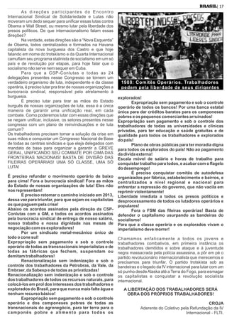 As direções participantes do Encontro
Internacional Sindical de Solidariedade e Lutas não
moveram um dedo sequer para uniﬁcar essas lutas contra
Obama e Wall Street, ou mesmo lutar pela liberdade dos
presos políticos. De que internacionalismo falam essas
direções?
Na verdade, estas direções são a “Nova Esquerda”
de Obama, todos centralizados e formados na Havana
capitalista da nova burguesia dos Castro e que hoje
falando em nome do trotskismo e da Quarta Internacional
camuﬂam seu programa stalinista de socialismo em um só
país e de revolução por etapas, para hoje falar que o
socialismo não serve nem sequer em Cuba.
Para que a CSP-Conlutas e todas as 24
delegações presentes nesse Congresso se tornem um
verdadeiro organismo de luta, independente e da classe
operária, é preciso lutar pra tirar de nossas organizações a
burocracia sindical, responsável pelo atrelamento à
burguesia.
É preciso lutar para tirar as mãos do Estado
burguês de nossas organizações de luta, essa é a única
maneira de garantir uma uniﬁcação real, em cada
combate. Como poderemos lutar com essas direções que
se negam uniﬁcar, inclusive, os setores presentes nesse
congresso com um plano de reinvindicações e de luta
comum?
Os trabalhadores precisam tomar a solução da crise em
suas mãos e conquistar um Congresso Nacional de Base
de todas as centrais sindicais e que eleja delegados com
mandato de base para organizar e garantir a GREVE
GERAL, UNIFICANDO SEU COMBATE POR CIMA DAS
FRONTEIRAS NACIONAIS! BASTA DE DIVISÃO DAS
FILEIRAS OPERÁRIAS! UMA SÓ CLASSE, UMA SÓ
LUTA!
É preciso refundar o movimento operário de baixo
para cima! Fora a burocracia sindical! Fora as mãos
do Estado de nossas organizações de luta! Eles não
nos representam!
É preciso retomar o caminho iniciado em 2013,
dessa vez para triunfar, para que sejam os capitalistas
os que paguem pela crise!
Abaixo os acordos assinados pela direção da CSP-
Conlutas com a GM, e todos os acordos assinados
pela burocracia sindical de entrega de nosso salário,
nosso trabalho e nossa dignidade nas mesas de
negociação com os exploradores!
Por um sindicato metal-mecânico único de
todo o cone sul!
Expropriação sem pagamento e sob o controle
operário de todas as transnacionais imperialistas e de
todas as fábricas que fechem, suspendam ou
demitam trabalhadores!
Renacionalização sem indenização e sob o
controle dos trabalhadores da Petrobras, da Vale, da
Embraer, da Sabesp e de todas as privatizadas!
Renacionalização sem indenização e sob o controle
dos trabalhadores de todos os recursos naturais, para
colocá-los em prol dos interesses dos trabalhadores e
explorados do Brasil, para que nunca mais falte água e
nenhum recurso básico!
Expropriação sem pagamento e sob o controle
operário e dos camponeses pobres de todas as
transnacionais do agronegócio, para ter terra para o
camponês pobre e alimento para todos os
explorados!
Expropriação sem pagamento e sob o controle
operário de todos os bancos! Por uma banca estatal
única para dar créditos baratos para os camponeses
pobres e os pequenos comerciantes arruinados!
Expropriação sem pagamento e sob o controle dos
trabalhadores de todas as universidades e clínicas
privadas, para ter educação e saúde gratuitas e de
qualidade para todos os trabalhadores e explorados
do país!
Plano de obras públicas para ter moradia digna
para todos os explorados do país! Não ao pagamento
da dívida externa!
Escala móvel de salário e horas de trabalho para
conquistar trabalho para todos, e acabar com o ﬂagelo
do desemprego!
É preciso conquistar comitês de autodefesa
organizados por fábrica, estabelecimento e bairros, e
centralizados a nível regional e nacional para
enfrentar a repressão do governo, que não vacila em
reprimir violentamente!
Liberdade imediata a todos os presos políticos e
desprocessamento de todos os lutadores operários e
populares!
Fora o FSM das ﬁleiras operárias! Basta de
defender o capitalismo usurpando as bandeiras do
socialismo!
Para que a classe operária e os explorados vivam o
imperialismo deve morrer!
Chamamos enfaticamente a todos os jovens e
trabalhadores combativos, em primeira instância os
trabalhadores demitidos e sobre ataque e à juventude
negra massacrada pela polícia assassina, a pôr em pé o
partido revolucionário internacionalista que merecemos e
precisamos para triunfar. O partido trotskista sob as
bandeiras e o legado da IV internacional para lutar com um
só punho desdeAlaska até a Terra do Fogo, para esmagar
os capitalistas e conquistar a revolução socialista
internacional.
A LIBERTAÇÃO DOS TRABALHADORES SERÁ
OBRA DOS PRÓPRIOS TRABALHADORES!
CROJA
Aderente do Coletivo pela Refundação da IV
Internacional - FLTI.
| 17BRASIL
1980: Comitês Operários. Trabalhadores
pedem pela liberdade de seus dirigentes
 