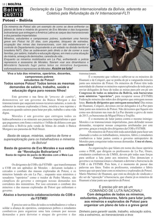 18 | BOLÍVIA
Viva a luta dos mineiros, operários, docentes,
camponeses pobres
estudantes de Potosí!
Todos somos Potosí! Todos temos as mesmas
demandas de salário, trabalho, saúde e
educação digna para nossos ﬁlhos!
Este governo e sua farsa de “proceso de cambio”,
demonstrou ser um governo da Banca Morgan e das
transnacionais que saqueiam nossos recursos naturais, a custo de
submeter às massas exploradas à fome, miséria e nos reprime e
encarcera quando saímos para lutar por pão, trabalho e uma vida
digna.
Morales é um governo que entregou todos os
hidrocarbonetos e os minerais aos parasitas imperialistas e quer
que paguemos com fome e miséria o 1 bilhão de dólares com que
endividou a Bolívia pela venda de bônus do estado à Banca
MorganeaosparasitasdeWallStreet.
Basta de saque, misérias, salários de fome e
superexploração para os trabalhadores e mineiros
da Bolívia!
Basta de governo de Evo Morales e sua estafa
de “Revolução Bolivariana”!
Basta de regime de pacto de Morales com a Meia Lua
Fascista!
Os dirigentes da COB e da FSTMB – que transformaram
a COB em um apêndice de Morales – deixaram isolados e
cercados o combate das massas exploradas de Potosí, e os
mineiros lutando sós em La Paz... enquanto seus ministros e
senadores “operários” como o traidor de Pedro Montes, são
cúmplices do governo e entregam nossas demandas nos
corredores dos ministérios. Por isso cercaram o combate dos
mineiros e das massas exploradas de Potosí que enfrentam o
governo.
Abaixo a burocracia colaboracionista da COB e
da FSTMB!
É preciso unir as ﬁlas de todos os trabalhadores e voltar a
soldar a aliança de operários, camponeses pobres e estudantes
combativos para organizar uma luta comum por nossas
demandas e para derrotar o ataque do governo e das
transnacionais.
É o momento que voltem a sublevar-se os mineiros de
Huanuni e de Colquiri, que se ponha de pé a vanguarda mineira
junto aos mineiros de Potosí. Os mineiros de Potosí têm toda
autoridade de chamar os mineiros superexplorados de todo país a
enviar delegados de base de todas as minas para pôr em pé um
Congresso de todos os mineiros da Bolívia, sem burocratas
nem ministros “operários”, para recuperar nossa (FSTMB)
Federação mineira das mãos dos dirigentes que entregam nossas
lutas. Basta de dirigentes que entregam nossa luta! Das minas
de Huanuni, Colquiri, devemos enviar delegados à La Paz para
lutar junto aos mineiros de Potosí. Não deixemos que ﬁquem sós
como nos deixaram nas ruas de La Paz durante a greve de maio
de2013,os burocratasdeMiguelPérezeTrujillo.
É o momento de lutar juntos contra o mesmo inimigo:
Morales e as transnacionais imperialistas, para defender nossas
demandas, recuperar nossas conquistas arrebatadas por este
governo,graçasatraiçãodos dirigentesdaCOB eFSTMB.
Os mineiros de Potosí têm toda autoridade para fazer um
chamado a todos os trabalhadores, mineiros, fabris e estudantes
combativos a lutar juntos contra o governo antioperário de
Morales para conquistar todas nossas demandas. Uma só classe,
uma só luta!
As organizações que falam em nome da classe operária
como o POR, que dirigem os professores de La Paz, Oruro,
estudantes combativos da UMSS, devem pôr todas suas forças
para uniﬁcar a luta junto aos mineiros. Eles denunciam o
governo e as transnacionais e chamam a derrotar a burocracia da
COB e da FSTMB. Pois bem, é o momento de passar das
palavras aos fatos. Todos os professores, estudantes e fabris
temosquesairparalutarcomos mineiroseexploradosdePotosí.
Mario Martinez de Huanuni, que está na direção do sindicato e
diz ser da “oposição” à burocracia, que chame já os mineiros de
HuanunialutarjuntoaosoperáriosdePotosí.
É preciso pôr em pé um
COMANDO DE LUTA NACIONAL!
Com delegados de todos os mineiros,
estudantes, professores, fabris para lutar junto
aos mineiros e explorados de Potosí para
organizar um plano de luta e a greve geral
Dinheiro para garantir saúde, trabalho, educação sobra,
nós a extraímos, as transnacionais a leva:
Bolívia
24/07/15
Declaração da Liga Trotskista Internacionalista da Bolívia, aderente ao
Coletivo pela Refundação da IV Internacional-FLTI
Potosí – Bolívia
Os mineiros de Potosí são um exemplo de como se deve enfrentar os
planos de fome e miséria do governo de Evo Morales e das burguesias
bolivarianas que entregam a América Latina ao saque das transnacionais
e dos parasitas imperialistas
Mineiros, estudantes e camponeses pobres, sustentam uma heroica
greve em Potosí há 20 dias, com piquetes, bloqueio de estradas,
ocupação das minas das transnacionais, com isto estabeleceram o
controle do Departamento (equivalente a um estado na divisão territorial
brasileira NdT). Eles se sublevaram pelo direto a dar de comer a suas
famílias, por salário, trabalho e educação dignas, em meio a uma situação
de miséria, ameaça de demissões, carestia de vida...
Enquanto os mineiros mobilizados em La Paz, enfrentando a policia
repressora e assassina de Morales, ﬁzeram voar aos dinamitazos o
Ministério fazendo fugir pelos tetos os ministros burgueses,
esfomeadores e repressores de Morales. Assim se luta!
 